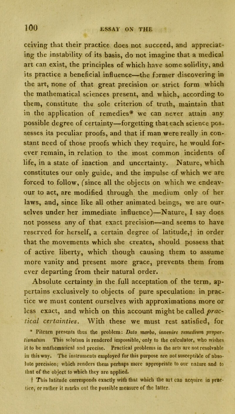 ceiving that their practice does not succeed, and appreciat- ing the instability of its basis, do not imagine that a medical art can exist, the principles of which have some solidity, and its practice a beneficial influence—the former discovering in the art, none of that great precision or strict form which the mathematical sciences present, and which, according to them, constitute ths sole criterion of truth, maintain that in the application of remedies* we can never attain any possible degree of certainty—forgetting that each science pos- sesses its peculiar proofs, and that if man were really in con- stant need of those proofs which they require, he would for- ever remain, in relation to the most common incidents of life, in a state of inaction and uncertainty. Nature, which constitutes our only guide, and the impulse cf which we are forced to follow, (since all the objects on which we endeav- our to act, are modified through the medium only of her laws, and, since like all other animated beings, we are our- selves under her immediate influence)—Nature, I say does not possess any of that exact precision—and seems to have reserved for herself, a certain degree of latitude,! *n order that the movements which she creates, should possess that of active liberty, which though causing them to assume more vanity and present more grace, prevents them from ever departing from their natural order. Absolute certainty in the full acceptation of the term, ap- pertains exclusively to objects of pure speculation: in prac- tice we must content ourselves with approximations more or less exact, and which on this account might be called prac- tical certainties. With these we must rest satisfied, for * Pitcarn presents thus the problem: Data morbo, invenire remedium propor- tionalum This solution is rendered impossible, only to the calculator, who wishes it to be mathematical and precise. Practical problems in the arts are not resolvable in this way. The instruments employed for this purpose arc not susceptible of abso- lute precision; which renders them perhaps more appropriate to our nature and to that of the object to which they arc applied. t This latitude corresponds exactly with that which the art can acquire in prac- tice, or rather it marks out the possible measure of the latter.