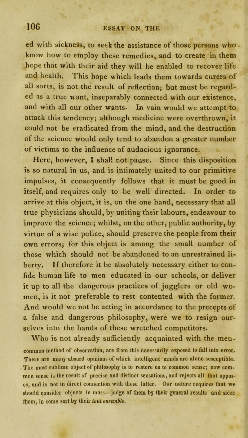 ed with sickness, to seek the assistance of those persons who know how to employ these remedies, and to create in them hope that with their aid they will be enabled to recover life and health. This hope which leads them towards curers of all sorts, is not the result of reflection; but must be regard- ed as a true w ant, inseparably connected with our existence, and with all our other wants. In vain would we attempt to attack this tendency; although medicine were overthrown, it could not be eradicated from the mind, and the destruction of the science would only tend to abandon a greater number of victims to the influence of audacious ignorance. Here, however, I shall not pause. Since this disposition is so natural in us, and is intimately united to our primitive impulses, it consequently follows that it must be good in itself, and requires only to be well directed. In order to arrive at this object, it is, on the one hand, necessary that all true physicians should, by uniting their labours, endeavour to improve the science; whilst, on the other, public authority, by virtue of a wise police, should preserve the people from their own errors; for this object is among the small number of those which should not be abandoned to an unrestrained li- berty. If therefore it be absolutely necessary either to con- fide human life to men educated in our schools, or deliver it up to all the dangerous practices of jugglers or old wo- men, is it not preferable to rest contented with the former. And would we not be acting in accordance to the precepts of a false and dangerous philosophy, were we to resign our- selves into the hands of these wretched competitors. Who is not already sufficiently acquainted with the men- common method of observation, are from this necessarily exposed to fall into error. There are many absurd opinions of which intelligent minds are alone susceptible. The most sublime object of philosophy is to restore us to common sense; now com- mon sense is the result of precise and distinct sensations, and rejects all that oppos- es, and is not in direct connection with these latter. Our nature requires that we should consider objects in mass—judge of them by their general results and sieze {hem, in some sort by their tout ensemble.