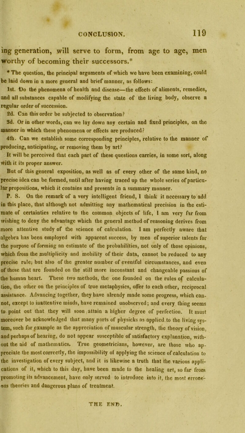 ing generation, will serve to form, from age to age, men worthy of becoming their successors.* * The question, the principal arguments of which we have been examining, could be laid down iu a more general and brief manner, as follows: 1st. Do the phenomena of health and disease—the effects of aliments, remedies, and all substances capable of modifying the stale of the living body, observe a regular order of succession. 2d. Can this order be subjected to observation? 3d. Or in other words, can we lay down any certain and fixed principles, on the manner in which these phenomena or effects are produced? 4th. Can we establish some corresponding principles, relative to the manner of producing, anticipating, or removing them by art? It will be perceived that each part of these questions carries, in some sort, along with it its proper answer. But of this general exposition, as well as of every other of the same kind, no precise idea can be formed, until after having traced up the whole series of particu- lar propositions, which it contains and presents in a summary manner. P. S. On the remark of a very intelligent friend, I think it necessary to add in this place, that although not admitting any mathematical precision in the esti- mate of certainties relative to the common objects of life, I am very far from wishing to deny the advantage which the general method of reasoning derives from more attentive study of the science of calculation. I am perfectly aware that algebra has been employed with apparent success, by men of superior talents for the purpose of forming an estimate of the probabilities, not only of those opinions, which from the multiplicity and mobility of their data, cannot be reduced to any precise rule; but also of the greater number of eventful circumstances, and even of those that are founded on the still more inconstant and changeable passions of the human heart. These two methods, the one founded on the rules of calcula- tion, the other on the principles of true metaphysics, offer to each other, reciprocal assistance. Advancing together, they have already made some progress, which can- not, except to inattentive minds, have remained unobserved; and every thing seems to point out that they will soon attain a higher degree of perfection. It must moreover be acknowledged that many parts of physicks as applied to the living sys- tem, such for example as the appreciation of muscular strength, the theory of vision, and perhaps of healing, do not appear susceptible of satisfactory explanation, with- out the aid of mathematics. True geometricians, however, are those who ap- preciate the most correctly, the impossibility ol applying the science of calculation to the investigation of every subject, and it is likewise a truth that the various appli- cations of it, which to this day, have been made to the healing art, so far from promoting its advancement, have only served to introduce into it, the most errone- ous theories and dangerous plans of treatment. THE ENT).
