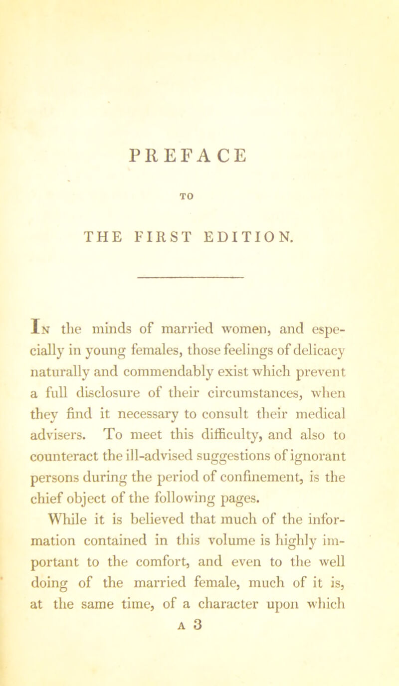 PREFACE TO THE FIRST EDITION. In the minds of married women, and espe- cially in young females, those feelings of delicacy naturally and commendably exist which prevent a full disclosure of their circumstances, when they find it necessary to consult their medical advisers. To meet this difficulty, and also to counteract the ill-advised suggestions of ignorant persons during the period of confinement, is the chief object of the following pages. While it is believed that much of the infor- mation contained in this volume is highly im- portant to the comfort, and even to the well doing of the married female, much of it is, at the same time, of a character upon which A 3
