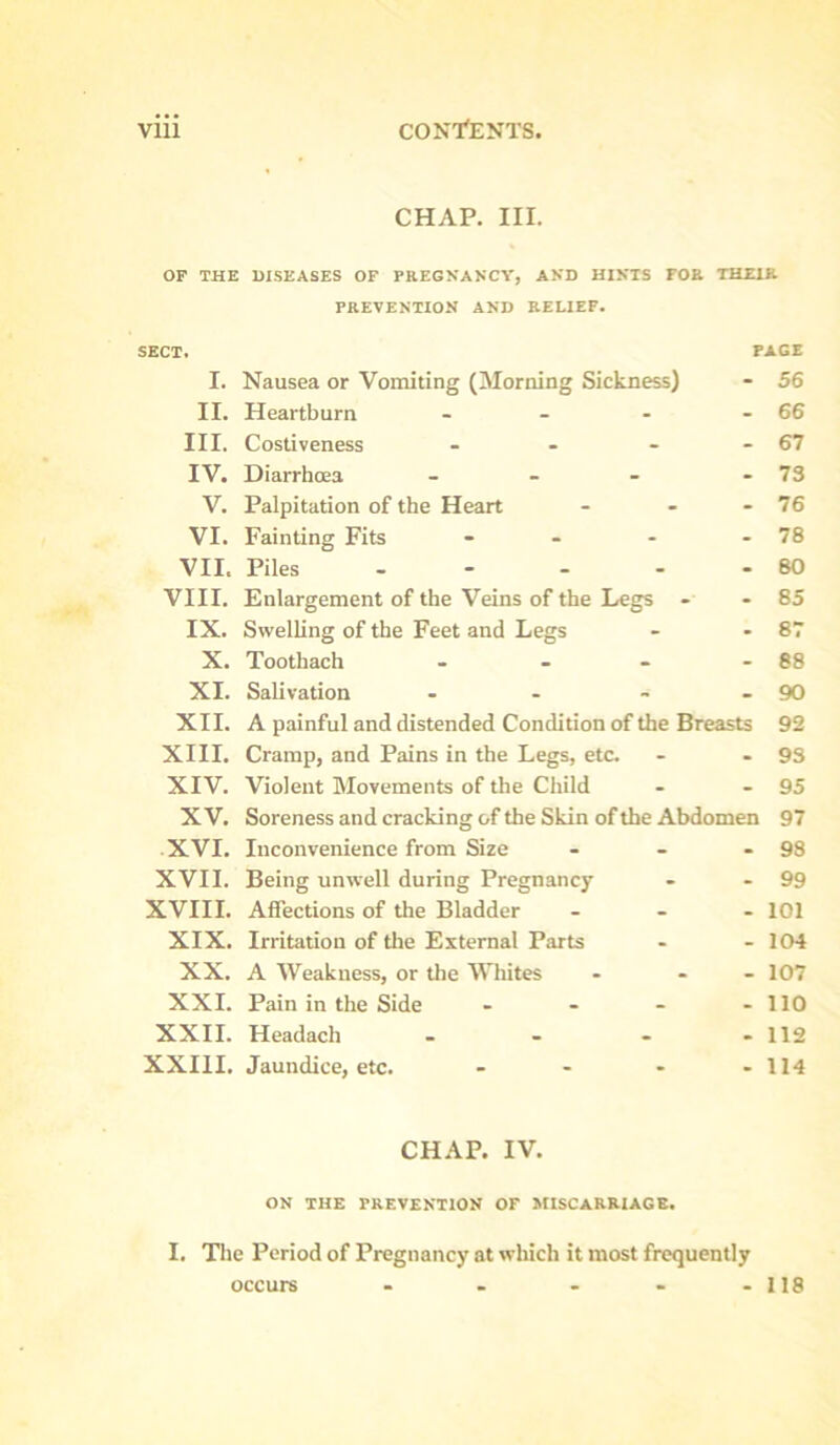 CHAP. III. OF THE DISEASES OF PREGNANCY, AND HINTS FOR THEIR PREVENTION AND RELIEF. SECT. PAGE I. Nausea or Vomiting (Morning Sickness) - 56 II. Heartburn - - - - 66 III. Costiveness - - - - 67 IV. Diarrhoea - - - - 73 V. Palpitation of the Heart - - - 76 VI. Fainting Fits - - - - 78 VII. Piles - - - - - 80 VIII. Enlargement of the Veins of the Legs - - 85 IX. Swelling of the Feet and Legs - *87 X. Toothach - - - - 88 XI. Salivation - - - - 90 XII. A painful and distended Condition of the Breasts 92 XIII. Cramp, and Pains in the Legs, etc. - - 93 XIV. Violent Movements of the Child - - 95 XV. Soreness and cracking of the Skin of the Abdomen 97 XVI. Inconvenience from Size - - - 98 XVII. Being unwell during Pregnancy - - 99 XVIII. Affections of the Bladder ... 101 XIX. Irritation of the External Parts - - 104 XX. A Weakness, or the Whites - - - 107 XXI. Pain in the Side - - - .110 XXII. Headach . - - -112 XXIII. Jaundice, etc. - - - - 114 CHAP. IV. ON THE PREVENTION OF MISCARRIAGE. I. The Period of Pregnancy at which it most frequently occurs - . • - - 118