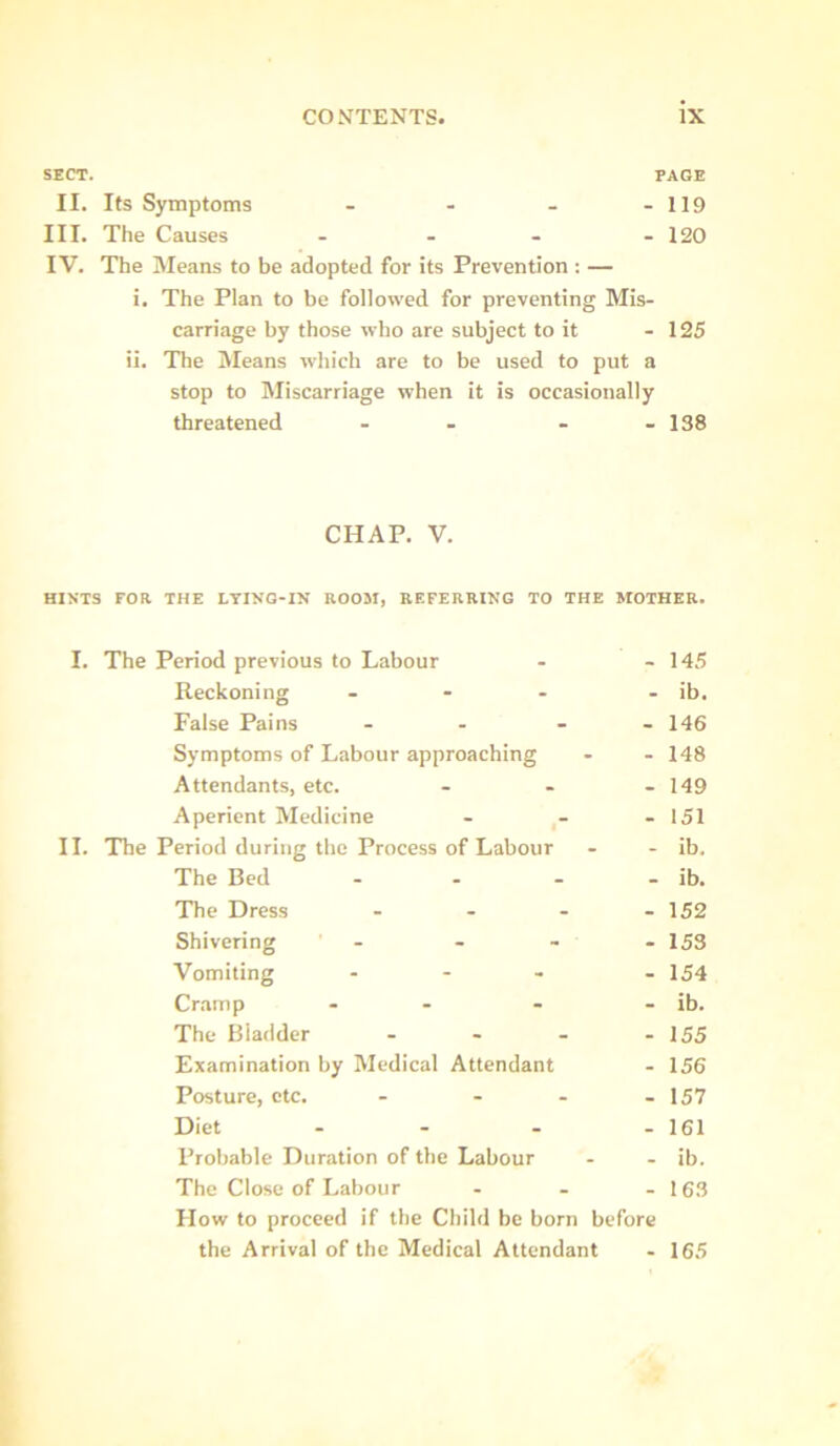 SECT. PAGE II. Its Symptoms - - - - 119 III. The Causes .... 120 IV. The Means to be adopted for its Prevention : — i. The Plan to be followed for preventing Mis. carriage by those who are subject to it - 125 ii. The iVIeans which are to be used to put a stop to Miscarriage when it is occasionally threatened - - - - 138 CHAP. V. HINTS FOR THE LYING-IN ROOM, REFERRING TO THE MOTHER. I. The Period previous to Labour . - 145 Reckoning - - - . ib. False Pains . . - - 146 Symptoms of Labour approaching - . 148 Attendants, etc. . - - 149 Aperient Medicine . . - 151 II. The Period during the Process of Labour . - ib. The Bed - - - - ib. The Dress .... 152 Shivering - . - . 153 Vomiting ... . 154 Cr.aitip - - - . ib. The Bladder - - - - 155 Examination by Medical Attendant . 156 Posture, etc. - - . .157 Diet . - . .161 Probable Duration of the Labour - . ib. The Close of Labour . . .163 How to proceed if the Child be born before the Arrival of the Medical Attendant . 165