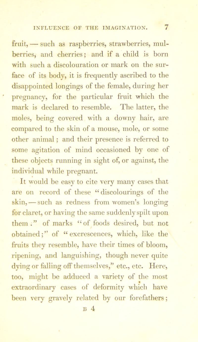 fruit, — such as raspberries, strawberries, mul- berries, and cherries; and if a child is born with such a discolouration or mark on the sur- face of its body, it is frequently ascribed to the disappointed longings of the female, during her pregnancy, for the particular fruit which the mark is declared to resemble. The latter, the moles, being covered with a downy hair, are compared to the skin of a mouse, mole, or some other animal; and their presence is referred to some agitation of mind occasioned by one of these objects running in sight of, or against, the individual while pregnant. It would be easy to cite very many cases that are on record of these “ discolourings of the skin, — such as redness from women’s longing for claret, or having the same suddenly spilt upon them.” of marks “of foods desired, but not obtained; ” of “ excrescences, which, like the fruits they resemble, have their times of bloom, ripening, and languishing, though never quite dying or falling off themselves,” etc., etc. Here, too, might be adduced a variety of the most extraordinary cases of deformity which have been very gravely related by our forefathers; li 4