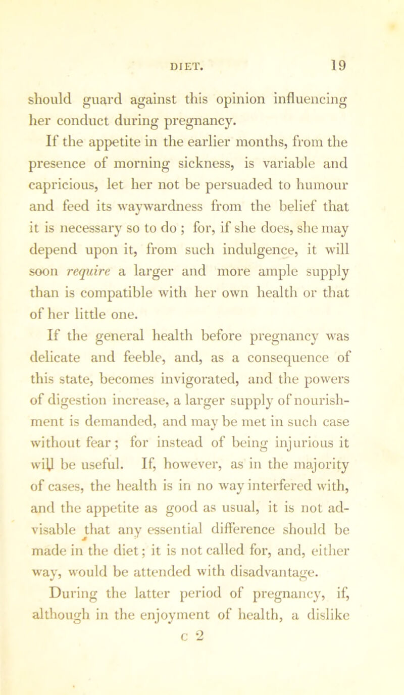 should guard against this opinion influencing her conduct during pregnancy. If the appetite in the earlier months, from the presence of morning sickness, is variable and capricious, let her not be persuaded to humour and feed its waywardness from the belief that it is necessary so to do ; for, if she does, she may depend upon it, from such indulgence, it will soon require a larger and more ample supply than is compatible with her own health or that of her little one. If the general health before pregnancy was delicate and feeble, and, as a consequence of this state, becomes invigoi’ated, and the powers of digestion increase, a larger supply of nourish- ment is demanded, and may be met in such case without fear; for instead of being injurious it wilj be useful. If, however, as in the majority of cases, the health is in no way interfered with, and the appetite as good as usual, it is not ad- visable diat any essential difference should be made in the diet; it is not called for, and, either way, would be attended with disadvantage. During the latter period of pregnancy, if, although in the enjoyment of health, a dislike c -2