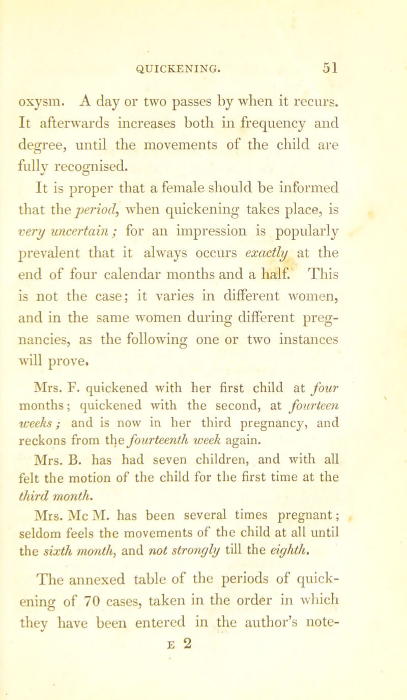 oxysm. A day or two passes by when it recurs. It afterwards increases both in frequency and degree, until the movements of the child are fully recognised. It is proper that a female should be mformed that the period, when quickening takes place, is very uncertain; for an impression is popidarly prevalent that it always occurs exactly at the end of four calendar months and a half This is not the case; it varies in different women, and in the same women during different preg- nancies, as the following one or two instances will prove. Mrs. F. quickened with her first child at four months; quickened with the second, at fourteen weeks; and is now in her third pregnancy, and reckons from the fourteenth week again. Mrs. B. has had seven children, and with all felt the motion of the child for the first time at the third month. Mrs. Me M. has been several times pregnant; seldom feels the movements of the child at all until the sixth month, and not strongly till the eighth, Tlie annexed table of the periods of quick- ening of 70 cases, taken in the order in wliich they have been entered in the author’s note- E 2