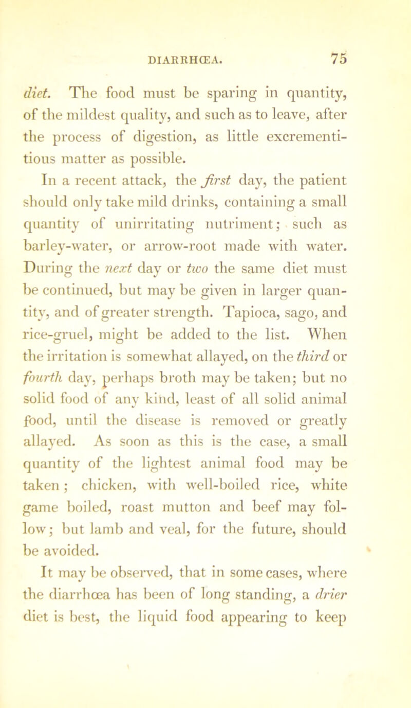 diet. Tlie food must be sparing in quantity, of the mildest quality, and such as to leave, after the process of digestion, as little excrementi- tious matter as possible. In a recent attack, the Jirst day, the patient should only take mild drinks, containing a small quantity of unirritating nutriment; such as barley-water, or arrow-root made with water. During the next day or two the same diet must he continued, hut may be given in larger quan- tity, and of greater strength. Tapioca, sago, and rice-gruel, might be added to the list. When the irritation is somewhat allayed, on the third or fourth day, perhaps broth may be taken; but no solid food of any kind, least of all solid animal food, until the disease is removed or greatly allayed. As soon as this is the case, a small quantity of the lightest animal food may be taken; chicken, with well-boiled rice, white game boiled, roast mutton and beef may fol- low; hut lamb and veal, for the future, should he avoided. It may he ohseiwed, that in some cases, where the diarrhoea has been of long standing, a drier diet is best, the liquid food appearing to keep