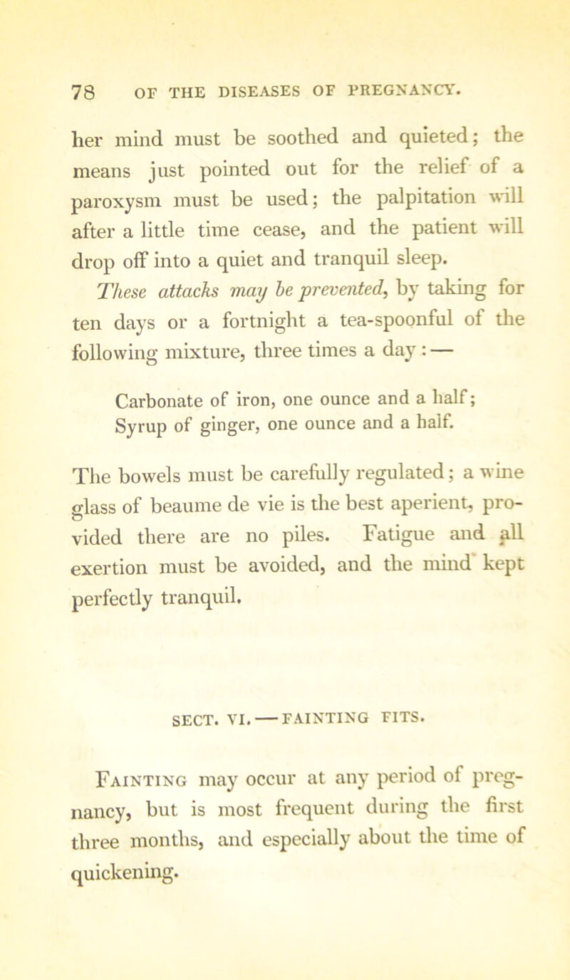 her mind must be soothed and quieted; the means just pointed out for the relief of a paroxysm must be used; the palpitation wnll after a little time cease, and the patient will drop off into a quiet and tranquil sleep. These attacks may he prevented^ by taking for ten days or a fortnight a tea-spoonful of the following mixture, three times a day : — Carbonate of iron, one ounce and a half; Syrup of ginger, one ounce and a half. The bowels must be carefully regulated; a wine glass of beaume de vie is the best aperient, pro- vided there are no piles. Fatigue and ^11 exertion must be avoided, and the mind kept perfectly tranquil. SECT. VI. FAINTING FITS. Fainting may occur at any period of preg- nancy, but is most frequent during the first three months, and especially about the time of quickening.