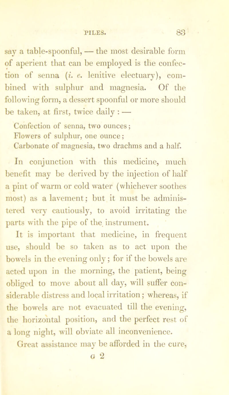 say a table-spoonful, — the most desirable form of aperient that can be employed is the confec- tion of senna {i. e. lenitive electuary), com- bined with sulphur and magnesia. Of the following form, a dessert spoonful or more should be taken, at first, twice daily : — Confection of senna, two ounces; Flowers of sulphur, one ounce; Carbonate of magnesia, two drachms and a half. In conjunction with this medicine, much benefit may be derived by the injection of half a pint of warm or cold water (whichever soothes most) as a lavement; but it must be adminis- tered very cautiously, to avoid irritating the parts with the pipe of the instrument. It is important that medicine, in frequent use, should be so taken as to act upon the bowels in the evening only; for if the bowels are acted upon in the morning, the patient, being obliged to move about all day, will suffer con- siderable distress and local irritation; whereas, if the bowels are not evacuated till the evening, the horizontal position, and the perfect rest of a long night, will obviate all inconvenience. Great assistance may be afforded in the cure, o 2