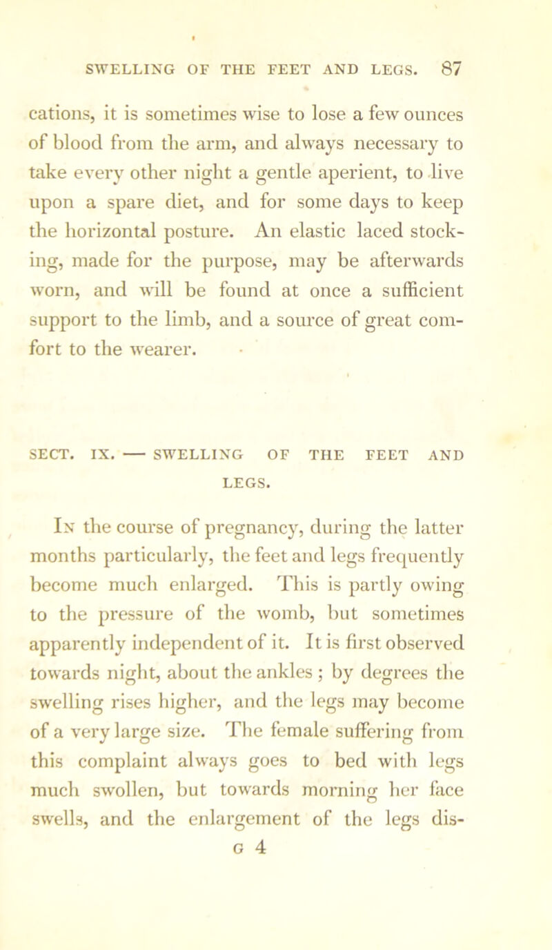 cations, it is sometimes wise to lose a few ounces of blood from tlie arm, and always necessary to take every other night a gentle aperient, to live upon a spare diet, and for some days to keep the horizontal posture. An elastic laced stock- ing, made for the purpose, may be afterwards worn, and will be found at once a sufficient support to the limb, and a source of great com- fort to the wearer. SECT. IX. SWELLING OF THE FEET AND LEGS. In the course of pregnancy, during the latter months particularly, the feet and legs frequently become much enlarged. This is partly owing to the pressure of the womb, Init sometimes apparently independent of it. It is first observed towards night, about the ankles ; by degrees the swelling rises higher, and the legs may become of a very large size. The female suffering from this complaint always goes to bed with legs much swollen, but towards morning her face swells, and the enlargement of the legs dis- G 4