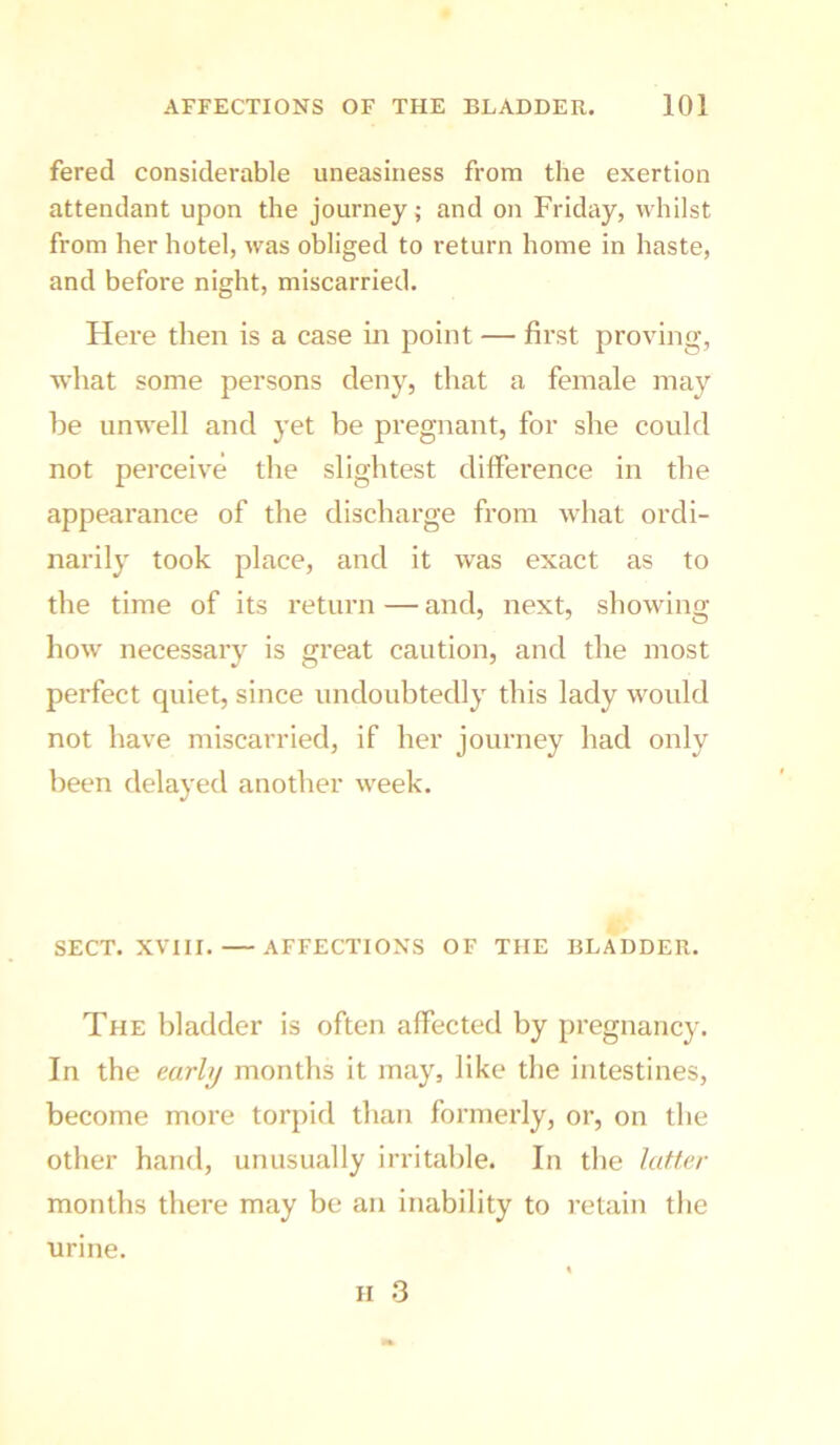 fered considerable uneasiness from the exertion attendant upon the journey; and on Friday, whilst from her hotel, was obliged to return home in haste, and before night, miscarried. Here then is a case in point — first proving, what some persons deny, that a female may he unwell and yet be pregnant, for she could not perceive the slightest difference in the appearance of the discharge from what ordi- narily took place, and it was exact as to the time of its return — and, next, showing how necessary is great caution, and the most perfect quiet, since undoubtedly this lady would not have miscarried, if her journey had only been delayed another week. SECT. XVIII. — AFFECTIONS OF THE BLADDER. The bladder is often affected by pregnancy. In the early months it may, like the intestines, become more torpid than formerly, or, on the other hand, unusually irritable. In the latter months there may be an inability to retain the H 3 urine.