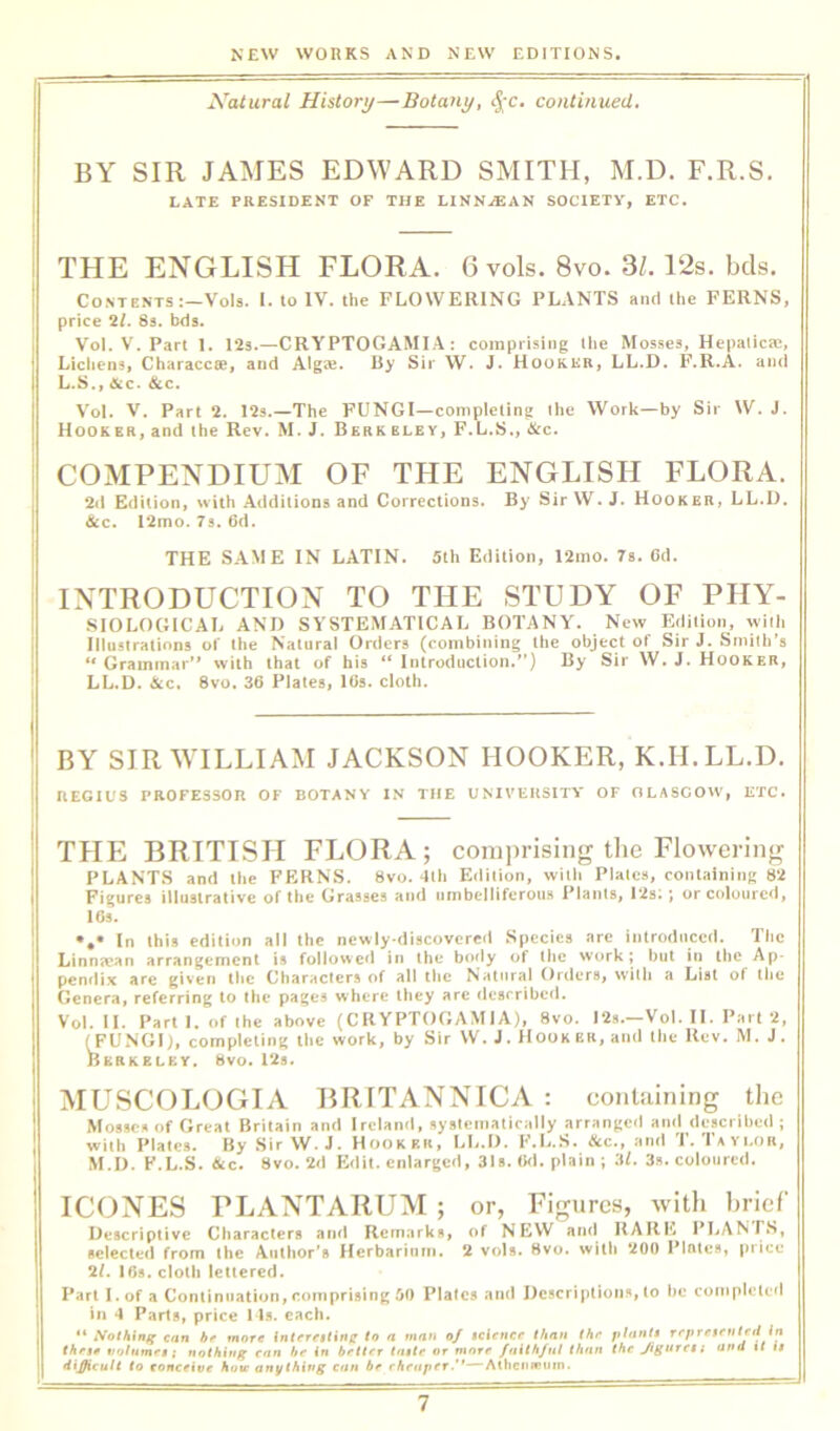 Xatural History—Botany, <^-c. continued. BY SIR JAMES EDWARD SMITH, M.D, F.R.S. LATE PRESIDENT OF THE LINN^EAN SOCIETY, ETC. THE ENGLISH FLORA. 6 vols. 8vo. Si. 12s. bds. Contents :-Vols. I. to IV. the FLOWERING PLANTS aiul the FERNS, price 2l. 8s. bds. Vol. V. Part 1. 12s.—CRYPTOGAMI.A : comprising Hie Mosses, Hcpiilicae, Lichens, Characcte, and Algte. By Sir W. J. Hooker, LL.D. F.R.A. and L.S., &c. &c. Vol. V. Part 2. 12s.—The FUNGI—completing Ihe Work—by Sir W. J. Hooker, and the Rev. M. J. Berk bley, F.L.S., cStc. COMPENDIUM OF THE ENGLISH FLORA. 2d Edition, with Additions and Corrections. By SirW. J. Hooker, LL.L). &c. l2mo. 7s. 6d. THE SAME IN LATIN. 5th Edition, 12mo. 7s. Cd. INTRODUCTION TO THE STUDY OF PHY- SIOLOCilCAL AM) SYSTEMATICAL BOTANY. New Efiilion, wiili Illustrations of the Natural Orders (combining the object of Sir J. Smith’s ‘‘Grammar’* with that of his “ Introduction.”) By Sir W. J. Hooker, LL.D. &c. 8vo. 36 Plates, lOs. cloth. BY SIR WILLIAM JACKSON HOOKER, K.H.LL.D. REGIUS PROFESSOR OF BOTANY IN THE UNIVERSITY OF OLASCOW, ETC. THE BRITISH FLORA; comprising tlie Flowering PLANTS and the FERNS. 8vo. 4lh Edition, with Plates, conlainiiiK Figures illustrative of the Grasses and nmbelliferoii.s I’lants, 12s;; or coloured, 16s. In this edition all the newly-discovered Species are introduced. The Linn?ean arrangement is followed in the body of the work; but in the Ap- pendix are given the Character.^ of all the Natural Orders, w’ith a List ot the Genera, referring to the pages where they arc described. Vol. II. Parti, of the above (C R YPTOG AM I A), 8vo. 12s.—Vol. II. Part 2, ^FUNGI), completing the work, by Sir W. J. Hooker, and the Rev. M. J. Berkeley. 8vo. 12s. MUSCOLOGIA BRITANNICA : conUiining the M08«ca Of Great Britain and Ireland, systematically arranged and described ; with Plates. By Sir W. J. Hooker, LL.D. F.L.S. &c., atid 1. Iayi.or, M.D. F.L.S. &c. 8vo. 2d Edit, enlarged, 31s. lid. plain ; 3l. 3s. coloured. ICONES PLANTARUM ; or, Figures, witli hrief Descriptive Characters and Rem.arks, of NEW and RARE PLANTS, selected from the Author's Herbarium. 2 vols. 8vo. witli 200 Plates, price 2/. 16s. cloth lettered. Part l.of a Continuation, comprising 50 Plates and Descriptions, to be completed in 4 Parts, price 11s. each. ** can hf more interetting to a man oj icienet than thr pltinli repretmteti tn thrtf volumes; nothiug enn he in better tfi$te or more faith/ul than the Jiguret; and tt i$ difficult to conceive how an^f thing can be cheaperAihenfouw.