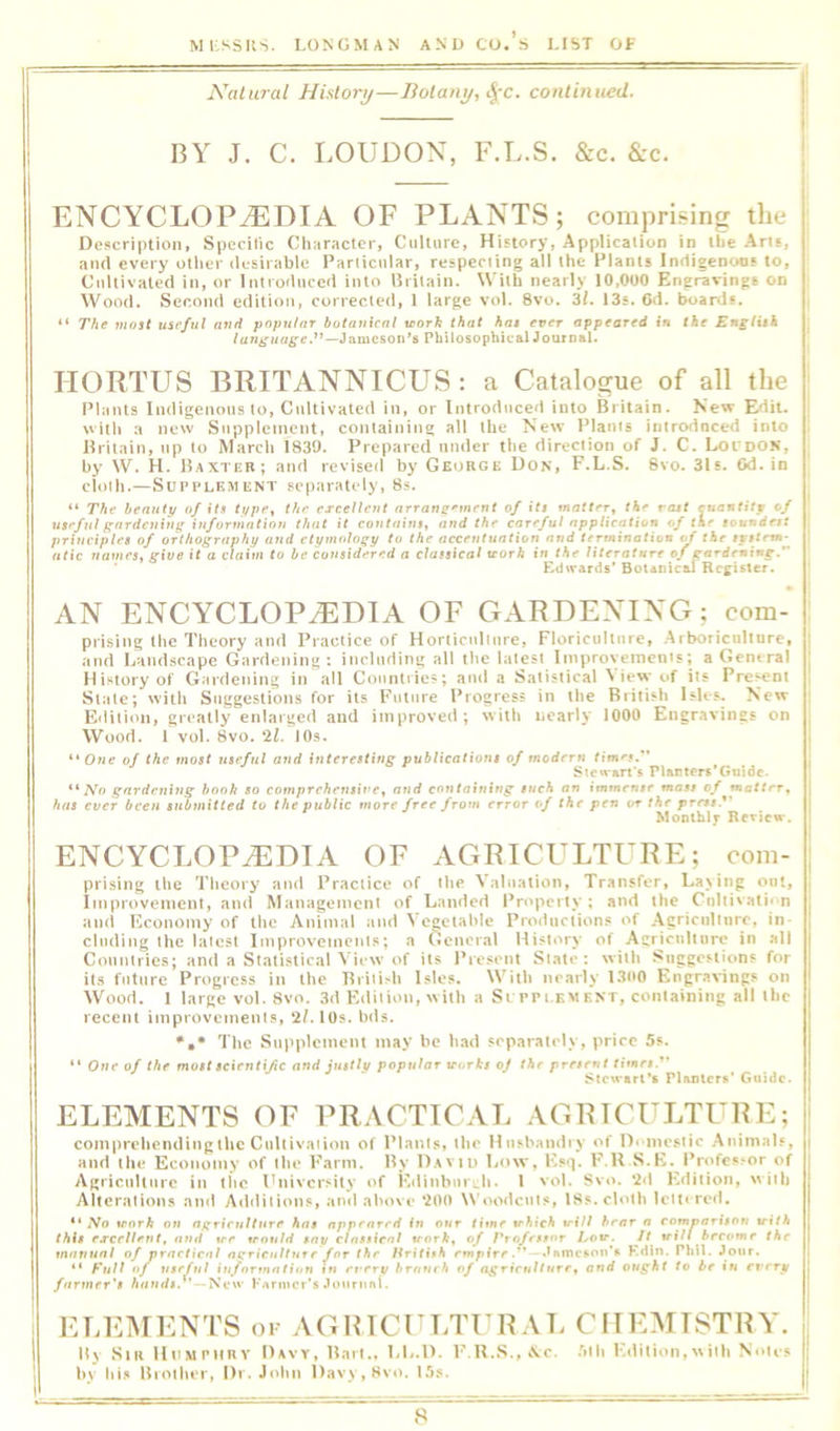 Natural Hisloiy—Botany, continued. BY J. C. LOUDON, F.L.S. &c. &c. ENCYCLOPEDIA OF PLANTS; comprising the : Oo}»criptioii, Specific Clinractcr, Culture, History, Application in ibe Am, aiul every otlier tlesiiable Pariicular, respeciing all the Plants Inrtigenoos to. Cultivated in, or Introduced into Britain. With nearly 10,000 Engravings on i Wood. Second edition, corrected, 1 large vol. 8vo. 3/. 13«. 6tl. Iranis. | “ Tfie most useful and popular botanical morh that hat ever appeared in the Engiith language.'^—Philosophical Journal. HORTUS BRITANNICUS: a Catalogue of all the ■ Plants Indigenous to, Cultivated in, or Introduced into Britain. Kew Edit, j witli a new Supplement, containing all the New Plants iiitrodnced into I Britain, up to March 1839. Prepared under the direction of J. C. Loi doN, ; by W. H. Baxter; and revised by George Don, F.L.S. 6vo. 31s. Od. in cloth.—Supplement separately, 8s. “ The beauty of its typcy the excellent arrane^'nirnt of iti matter^ vast cuantity of useful gnrdc7iing information that if coutnins^ and the careful application of the loundrtt priueiples of orthography and etymology to the accetttuntion and rmtnaft&ii of the tyttrm- atic names, give it a claim to be considered a classical trorA in the literature of earir'ning. Edfvards’ Botanical Register. ‘ AN ENCYCLOPEDIA OF GARDENING; com- ' prising the Theory and Practice of Horticulture, Floriculture, .Arboriculture, j and Ijandscape Gardening: including all the latest Iiuproyeincuts; a General , History of Gardening in all Countries; and a Satistical View of its Present | Stale; with Suggestions for its Future Progress in the British Isles. Now Edition, greatly enlarged and improved; with nearly 1000 Engravings on Wood, i vol. 8vo. 'll. lOs. “One of the most useful and interetting publications of modern times. Sten-art's Plantors’Guide. “ A^o gardening hook so comprehensive, and containing such an immense mass of natter, j has ever been submitted to the public more free from error of the pen or the press.*' Mootblf Review, ENCYCLOP.®DIA OF AGRICULTURE; com- j prising the Theory and Practice of the Valuation, Transfer, Laving out. Improvement, and Management of Landed Property; and the Cnliiv.ati* n and Economy of the Animal and Vegetahle Productions of Agriculture, in- cluding the lalest Improvements; a General History of Agriculture in .all Countries; and a Statistical View of its Present State: with .'suggestions for its future Progress in the Briii>h Isles. With nearly 1300 Engravings on Wood. 1 large vol. 8vo. 3d Edition, with a Srrpi.KMENT, containing all the recent improvements, 2/.l0s. hds. The Supplement may be had separately, price 5s. “ One of the most scientific and justlv popular vorks of the present times.*' Stewart's Plamcr*' CfUidc. ELEMENTS OF PRACTICAL AGRICULTURE; | comprehending the Cultivation of Plants, the Htisbaiidry of D'lnestic Animals, | and the Economy of the Farm. By Daviu Low, Esq. F.U S.E. Professor of Agriculture in the University of EdinbuiL.h. I vol. Svo. *2d Edition, with Alteralions ami Additions, and above *200 Woodcuts, 18s. cloth lettered. “ jVo irorA on ngrirulture has appeared In our time which will hear a comDarison with this excellent, and wr would say classical work, of Ptofrstor Low. It will hrevmr the manual of practical agriculture for the Hritish empire. .thmcsoii’* Kdln. PhU. Jour. “ Full of useful iuformatiun in every breiuch of agriculture, and ought to be »w rfrriif farmer's hands. New pArmcr’s Journnl. ELEMENTS of AGHICULTURAL CHEMISTRY. B\ Sir lloMeHRY Davy, Bart., LL.D. F,U.S.,A.c. 5th Kdition.vviih Notes ; hy his Uioiher, Dr. John Davy, Svo. 1.^)s. t