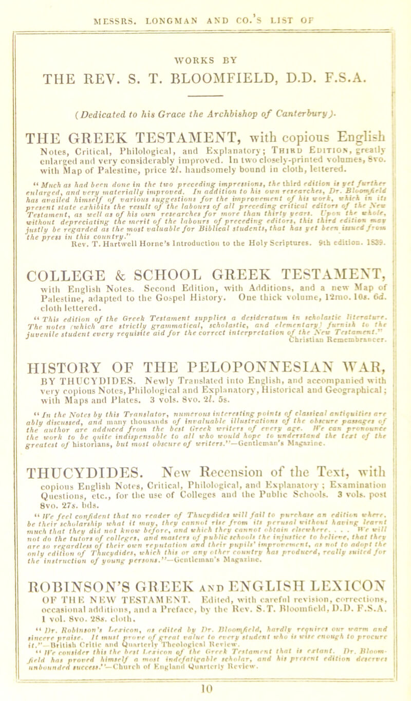 WORKS BY THE REV. S. T. BLOOMFIELD, D.D. F.S.A. {Dedicated to his Grace the Archbishop of CanterburyJ. THE GREEK TESTAMENT, with copious English Notes, Critical, Philological, ami Explanatory; Thiru Edition, greatly enlarged and very considerably improved. In two closely-printed volumes, Svo. with Map of Palestine, price liandsoinely bound in cloth, lettered. “ Much as had be('n done the txoo preceding imprettionsy the third edition u pet further enlarged^ and verp materxnUy improved. In addition to his oirn researches, Dr. Bioomjirld has availed himse'lf of various suggestions for the improvement of his vorb, which in iU present state ea'hibits the result oj the labours of all preceding critical editors of the Sew Testament, as teell as of his own researches for more than thirty pears. V^on the tcholr, without depreciating the merit of the labours of preceding editors, this thtrd edition mao justly be regarded as the most valuable for Biblical students, that has yet been issued from the press in this country.” ' , Uev. T. Hartwell Horne’s Introduction to the Holy Scriptures. 9ih edition. 1S39. COLLEGE k SCHOOL GREEK TESTAMENT, with English Notes. Second Edition, with Additions, and a new Map of Palestine, adapted to the Gospel History. One thick volume, 12mo. lOa, 6d. cloth lettered. ** This edition of the Greek Testament supplies a desideratum in scholastic literatuTe. The notes (which are strictly grammatical, scholastic, and elementary' furnish to the juvenile student every requisite aid for the correct interpretation of the Sew Testament.^' *' Christian Remembrancer. HISTORY OF THE PELOPONNESIAN WAR, EY THUCYDIDES. Newly Translated into English, and accompanied with very copious Notes,Philological ami Explanatory, Historical and Geographical; with Maps and Plates, 3 vols. Svo. 11. 5s. *‘/w the Notes by this Translator, numerous interesting points of classical antiquities are ably discussed, and many ihousaiids of invaluable illustrations of the obscure passages of the author are adduced from the best lirrrk writers of every age. ire can pronounce the work to be quite indispensable to all who would hope to understand the test of the greatest o/historians, but most obscure of trri/rrj.—Gentleman's Magazine. THUCYDIDES. New Recension of the Text, with copious English Notes, Critical, Philological, and Explanatory ; Examination Questions, etc., for tlie use of Colleges and the Public Schools. 3 vols. post Svo. 27a. hds. “ If'e feel confident that no reader of Thucydides will fail to purchase an edition where, be their scholarship what it may, they cannot rite from its ;irr«#n/ without having learnt much that they did not know before, and which they cannot obtain elsewhere. . . . n> »ri// not do the tutors of colleges, and masters of nuhlic schools the injustice to heliene, that they are so regardless of their own reputation and their pupils' imororemrnt, as not to adopt the only edition of Thucydides, which this or any other country has prvdticed, really suited for the instructiou of young persons,*'—Gciillcinan’s Magazine. ROBINSON’S GREEK ano ENGLISH LEXICON OP THE NEW TESTAMENT. Edited, with careful revision, corrections, occasional additituis, and a Pref.acc, by the Hev. S.T. Elooinlicld, D.D. F.S.A. 1 vol. 8vo. 28a'. cloth. “ Dr. Hobinson's Les-ieon, as edited by Dr. Dlooffifield, hardly requires our trarm and sincere praise. It must prore of great value to every student who is war enough to procure it.'’—IJrllisli 01110 and Quarterly 1'hcological Ueview*. “ /tv rowitrfer this the best l.rjrienn of the Greek Testament that is ertant. Dr. Bloom- field has pror»rW himself a most indefatignblr scholar, and his present edition deserves unbounded rMeeer#.*—Church of Kiiglnnd Quarterly Review.