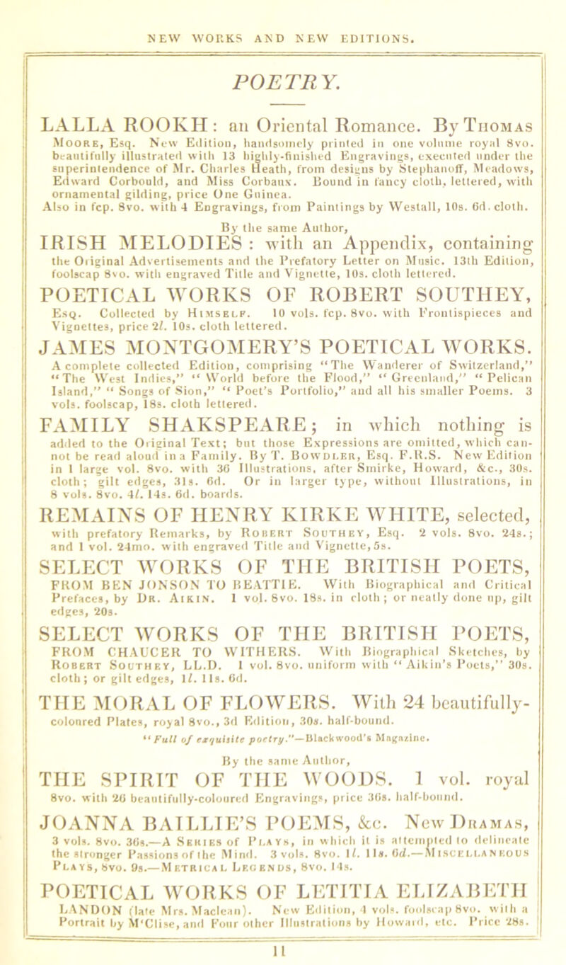 POETRY. LALLA ROOKH: an Oriental Romance. By Thomas Moore, Esq. New Edition, liandsoincly printed in one volume royal 8vo. beautifully illustrated with 13 higlily^finished Engravings, executed under the superintendence of Mr. Charles Heath, from designs by Stephanoff, Meadows, Edward Corbould, and Miss Corbaux. Round in fancy cloth, lettered, with ornamental gilding, price One Guinea. Also in fcp. 8vo. with 4 Engravings, from Paintings by Weslall, lOs. 6d. cloth. By the same Author, IRISH MELODIES : with an Appendix, containing the Oiiginal Advertisements and the Prefatory Letter on Music. 13lh Edition, foolscap 8vo. with engraved Title and Vignette, lOs. cloth lettered. POETICAL WORKS OF ROBERT SOUTHEY, E.sq. Collected by Himself. 10 vols. fcp. 8vo. with Frontispieces and Vignettes, price *2/, 10s. cloth lettered. JAMES MONTGOMERY’S POETICAL WORKS. A complete collected Edition, comprising “The Wanderer of Switzerland, “The West Indies, “World before the Flood, “Greenland, “Pelican Island, “ Songs of Sion, “ Poet's Portfolio, and all his smaller Poems. 3 vols. foolscap, 18s. cloth lettered. FAMILY SHAKSPEARE; in which nothing is added to the Original Text; but those Expressions are omitted, wliich can- not be read aloud in a Family. By T. Bowdler, Esq. F.U.S. New Edition in 1 large vol. 8vo. with 30 Illustrations, after Smirke, Howard, &c., 30.s. cloth; gilt edges, 31s. Od. Or in larger type, without Illustrations, in 8 vols. 8vo. 4/. 14s. 6d. boards. REMAINS OF HENRY KIRKE WHITE, selected, with prefatory Remarks, by Robert Southey, Esq. 2 vols. 8vo. 24s.; and 1 vol. 24nio. with engraved Title and Vignette,5s. SELECT WORKS OF THE BRITISH POETS, FKOM BEN JONSON TO BEATTIE. With Biographical and Critical Prefaces, by Dr. Aikin. 1 vol. 8vo. 18s. in cloth ; or neatly done up, gilt edges, 20s. SELECT WORKS OF THE BRITISH POETS, FROM CHAUCER TO WITHERS. With Biographical Sketches, hy Robert Southey, LL.D. 1 vol. 8vo. uniform with “ Aikin’s Poets, 30s. cloth ; or gilt edges, iLlls.Od. THE MORAL OF FLOWERS. With 24 beautifully- coloured Plates, royal 8vo.,3d Edition, 30«. half-bound. ** Full of esquhitf poelrt/.'^—Ui^cUwood't Mngnzine. By the same Author, THE SPIRIT OF THE WOODS. 1 vol. royal 8vo. with 20 beautifully-coloured Engraving,., price 30s. half-hound. JOANNA BATLLIE’S POEMS, &c. New Dramas, 3 vols. 8vo. 3tis.—A Series of Pi.ayk, in whiclt it is arteinnled lo deliiicale | the stronger Passions of the Min<l. 3 vols. 8vo. If. 11s. 0^.— .NIisuellankous i Plays, bvo. 9s.— Metrical Lrcenus, 8vo. 14s. POETICAL WORKS OF LETITIA ELIZABETH 1 LANDON (late Mrs. Maclean). New Eilition, 1 vols. foolscap 8vo. with a i Portrait hy M'Clise, and Four other Illustrations hy llowairl, etc. Price 28s. '