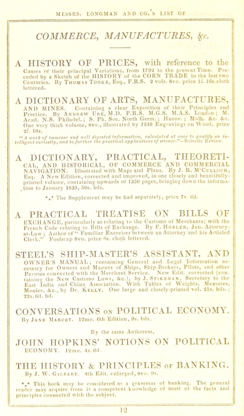 COMMERCE, MANUFACTURES, A HISTORY OF PRICES, with reference to the Causes of llieir principal Variations, from 1792 to the present Time. Pre- ceded by a Sketch of the HISTORY of the CORN TRADE in the last two Centuries. By Thomas Tooke, Esq., F.R.S. 2 vols. 8vo. price ll. 16s.clotb lettered. A DICTIONARY OF ARTS, MANUFACTURES, AND MINES. Containing a clear Exposition of their Principles and Practice. By Anurew Ure, M.D. F.R.S. M.G.S. M..A.S. Lr.ndon; M. Acad. N.S. Philadel.; S. Pit. Soc. North Germ.; Hanov. ; Mnlh. Ac. Ac. One very thick volume, 8vo., illustrated by 12-10 Engravings on W ood, price 21. 10s. “A work of immensr and well digested Information, calculated at once to gratlfp art in- telligent curiosity, and to further the practical applications of icicncc.”—Eclectic Reriew. A DICTIONARY, PRACTICAL, THEORETI- CAL, AND HISTORICAL, OF COMMERCE AND COMMERCIAL NAVIGATION. Illustrated with Maps and Plans. By J. R. M'Cclloch, Esq. A New Edition, corrected and improved, in one closely and beantifolly- printed volume, containing upwards of 1350 pages, bringing dow n the informa- tion to January 1839, 50s. fads. The Supplement may be had separately, price 7«. Gd. A PRACTICAL TREATISE ON BILLS OF EXCHANGE, particularly as relating to the Customs of Merchants; with the French Code relating to Bills of Exchange. By F. Hobler, Jnn. Attorney- at-Law ; Author of “ Familiar Exercises between an Attorney and his Articled Clerk.” Foolscap 8vo. price Gs. cloth lettered. STEEL’S SHIP-MASTER’S ASSISTANT, AND OWNER'S MANUAL; containing General and Legal Information ne- cessary for Owners and Masters of Ships, Ship-Brokers, Pilots, and other Persons connected with the Merchant Service. New Edit, corrected (con. taining the New Customs Laws, &c.), by J. StiKe.m.sN, Secretarr to the East India and China Association. With Tables of Weights, Measures, Monies, &c., by Dr. Kelly. One large and closely-printed vol. 21s. bds.; 22s. Oil. bd. CONVERSATIONS on POLITICAL ECONOMY. By Jane Mauckt. i2mo. Ctli E<lition, 9?. bds. By ihe same Aulhorcss, JOHN HOPKINS’ NOTIONS ON POLITICAL ECONOMY. 121110. ds. Gd. THE IIISTOBY ic PRINCIPIiES of BANKING. By J. W. Gii.n*HT. dth Edit, enlarged, 8vo. 9s. •,* This book may he consiiiered ns a grammar of banking. The general reailer may acquire from it a competent knowledge of most of the facts and principles connected w ith the subject.
