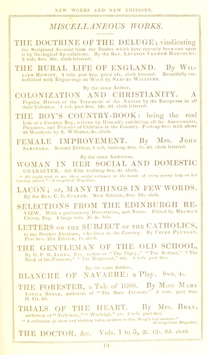 MISCELLA NEO US fVORKS. THE DOCTRINE OF THE DELUGE; viiidicatino- Ihe Scriptural Account from the Doubts wliich have recently been cast upon it by Geological Speculations. By the Bev. Leveson Veunon Haiicouh'i'. 2 vols.Svo. 36s. cloth lettered. THE RURAL LIFE OF ENGLAND. By Wii.- LIAM Howitt. 2 vols, post 8vo. price *24s. cloth lettered. Beaiiliftilly em- bellished with Engravings on Wood by Sami'EL W^illia.ms, By the same Author, COLONIZATION AND CHRISTIANITY. A Popular History ol the Trea’im ni ot the Natives by the Europeans in all their Colonies. I Vi)l, post 8vo. 10s. Od. clotli lettered. THE BOY’S COUNTRY-BOOK; being the real Life of a Country Boy, «ritien by lliniS'elf; exhibiting till the Amusements, Pleasures, anil Pursuits of Children in the Country. Poolcap Svo. with above 40 Woodcuts by S. Williams, Ss. cloth. FEMALE IMPROVEMENT. By Mrs. John Sanuforu. Second Edition, 1 vol, foolscap 8vo. 7s. 6d. cloth Iclteieil. By the same Authoress, \vo:man in her social and domestic CHAKACTER. 5lli Edit. tool.--cap Svo. Os. cloth. ** /r? could trish to $ce useful volumes in the hands of every yuunij lady on her leavxnii Evaugelical M-tgKziac. LACON; or, MANY THINGS IN FEW WORDS. By the Ucv. C. C. Colton. New Editioti, Svo. 12s. cloth. SELECTIONS FROIM THE EDINBURGH RE- VIEW. Willi a preliminary Di.ssertation, and Notes. Edited by Maukicf. Cross, Esq. 4 large vol.s. 3/. 3s. hds. LETTERS ON the SUBJECT op the CATHOLICS, to my Brother Abraham, wlio lives in the Country. B> I'kikii Plymi.ky. Post 8vo. *ilst Edition, 7s. cloth. THE GENTLE.MAN OF THE OLD SCHOOL, By O. P. B. J A UKS, E“i|. aiiihoi of “ I'he Gip-y,” “'I lie Bnhher, Book of the Passii.ns, •• 1 he llugueiiot,” etc. 3 voln post Svo. The By the same Author, BLANCHE OF NAVA KRE : a Play. 8vo. 4s. THE FOBESTER, a Tnlc of 1088. By Mi.ss Mary Louisa Bovi.it, authore.s of “The State Pri.-oner.” 3 vnl«. post Svo. H. Us. fkl. TRIALS OF THE HE.\RT. By Mrs. Buav, amhoress of “ Tri l.twny,’’ “ Warl. igh,’’ etc. .( v.ls post Svo. “ 4 collection of .horl nnd ,lrl>,lng Inlc, writUn in Mr,, lirny-, THE DOCTOB, &<;• Vols. I to 5, 2/. i2s. Oil. doth |.J