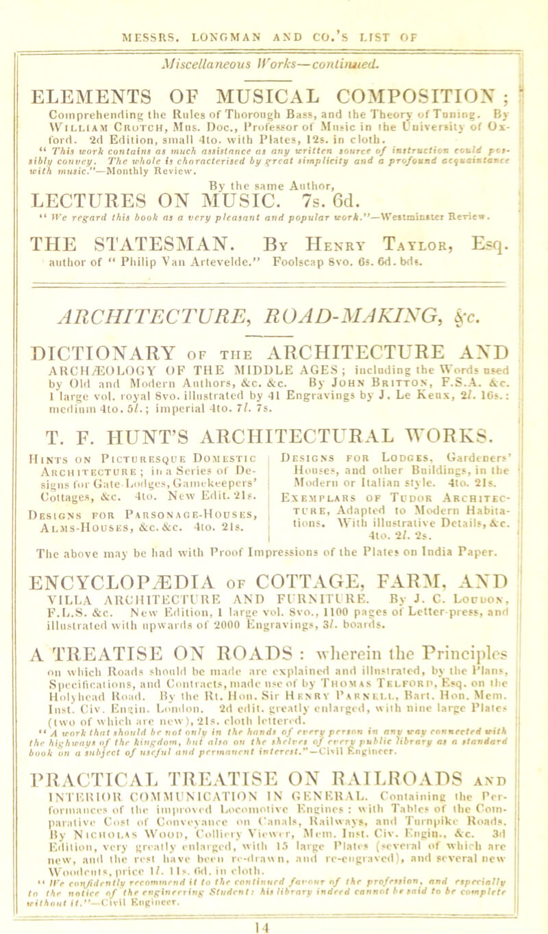 Misceltaneous IVorks— conliruied. ELEMENTS OF MUSICAL COMPOSITION ; !1 Comprehending the Rules of Thorough Bass, and ihe Theory of Toning. By William Crutch, Mns. Doc., I’rofessor of Music in the I'uiversiiy of Ox- ford, 2d Edition, small 4to. with Plates, 12s. in cloth. it “ This xoork contains as much assistance as any vritten source of could pos> sihly convey. The whole Is characterised by ^reat simplicity and a profound acqaeiutence { with music.”—Monthly Review. ' By the same Author, LECTURES ON MUSIC. 7s. 6d. “ iVe regard this hook as a very pleasant and popular work.**—Weitmintter Rcriew. THE STATESMAN. By Henry Taylor, Esq. author of “ Pliilip Van Artevehle.'* Foolscap 8vo. 6s. 6d. bds. ARCHITECTURE, ROAD-MAKING, DICTIONARY of the ARCHITECTURE AND AHCHi420Ij0GY OF THE MIDDLE AGES ; including the Words used by Old and Modern Authors, &c. &c. By John Britton, F.S.A. Ac. I large vol. royal 8vo. illustrated by 41 Engravings by J. Le Keux, 2/. 16s.: medium 4to. 5/.; imperial 4to. 7l. 7s. T. F. HUNT’S ARCHITECTURAL M*ORKS. Hints on Picturesque Domestic Architecture; in a Scries of De- signs for Gale Lodges, Gamekeepers’ Cottages, &c. 4lo. New Edit. ils. Designs for Parsonage-Houses, Alms-Houses, &c. &c. 4to. 2Is. Designs for Lodges, Gardeners’ Jloiises, and other Bnildiiigs, in the -Modern or Italian style. 4to. 21 s. Exemplars of Tudor .Architec- ture, Adapted to Modern Habita- tions. With illustrative Details, Ac. 410. 2/. 2s. The above may be had Avilh Proof Impressions of the Plates on India Paper. ENCYCLOPAEDIA of COTTAGE, F^ARM, -A-ND VILLA ARCHITECTl’UE AND FI UMTIRE. By J. C. Louuon, F.L.S. &c. New Edition, 1 large vol. Svo., 1100 pages of Letter-press, and illustrated with npward.s of 2000 Engravings, 3/. boards. A TREATISE ON ROADS : wlierein llie Principle’s on which Iload.*» should be made are explained and illnstratod, by the Plans, Specificaiions, and Contract.*, made tisc of by Thomas Tklforp, Esq. on the Koljhead Hoad. By tlie Rt. Hon. Sir Hknry Parnlll, Bart, Hon. Mem. Inst. Civ. En^iii. London. 2d edit, greatly enlarged, with nine large Plate.* (two of which are new),2ls. eloih lelterrd. A xrork that shoxtld be not only in the hands rtf rx'rry person in any way ronnertrd with the highways of the ktngdoxn, but also on the shelves of every public library as a standard booh on a subject of useful and permanent tn/rrr#L”—Civil ftnginccr. PRACTICAL TREATISE ON RAILROADS and INTERIOR COMMUNICATION IN GENERAL. Conlaining the Per- formances of the improved Locomotive Kncines : witl» Tables of the Com- parative Co.*! of Conveyance on Canals, Railways, and Turnpike Roads. By Nicholas Wood, Colliery Viewi r, Mem. Inst. Civ. Engin., &:c. 3d Edition, very greatly enlarged, with 15 large Plates (several of which are new, a»i<l the rest liave been re-ilraun, and re-engravcil), and several new WtHuleufs, price I/. Us. (kl. in cloth. ** ll'r eonjidently reeomtnend it to the continued favour of the profession^ and especially to the notice of the engineering Student: his library indeed cannrtt hr said to he complete xrithont If.—Civil Knglneor.