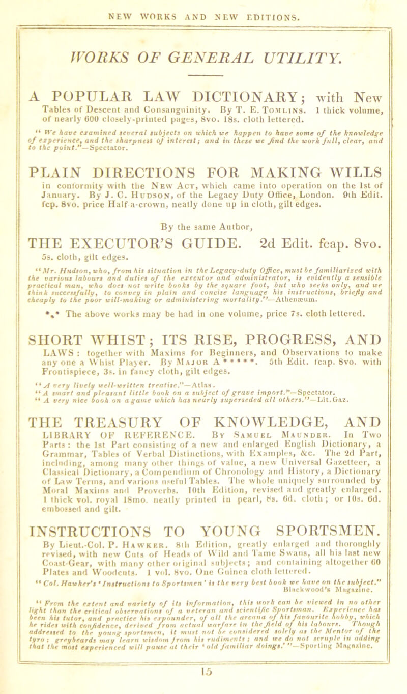 jrORKS OF GENERAL UTILITY. A POPULAR LAW DICTIONARY; with New Tables of Descent and Consanguinity. By T. E. Tomlins. I thick volume, of nearly 600 closely-printed pages, 8vo. 18s. cloth lettered. “ have examined several subjects on tchich tee happen to have some of the knotrled^e of experience^ and the sharpness oj interest; and in these tee find the teork full, clear, attd to the point.*’—Spectator. PLAIN DIRECTIONS FOR MAKING WILLS in coniormity with the New Act, which came into operation on the 1st of January. By J. C. Hudson, of the Legacy Duty Ortice, London. Oih Edit, fcp. 8vo. price Half a-crowu, neatly done up in cloth, gilt edges. By the same Author, THE EXECUTOR’S GUIDE. 2d Edit. fcap. 8vo. 5s. cloth, gilt edges. I “iVr. Hudson^ uho, from his situation in the Legacy-duty Office, must be familiarized tcith the various labours and duties of the executor and administrator, is evidently a sensible practical man, teho does not terite books by the square foot, but tcho seeks only, and tee \ think successfully, to convey in plain and concise language his instructions, briefly and I cheaply to the poor teill-tnahiug or administering .'^—Athemeum. The above works may be had in one volume, price 7s. cloth lettered. SHORT WHIST; ITS RISE, PROGRESS, AND , LAWS : together with Maxims for Beginners, and Observations to make 1 any one a W hist Plajer. By M ajor A • • • • *. 5th Edit. fcap. 8vo. with I Frontispiece, 3s. in fancy cloth, gilt edges. ** yl very lively teell-tcritten treatise.’*—Alias. ** A smart and pleasant little book on a subject of grave I’mporf.”—Spectator. “ A very nice booh on a game tehich has nearly superseded all others.”—Lit.Gaz. THE TREASURY OF KNOWLEDGE, AND LIBRARY OF REFERENCE. By .Samuel Maunder. In Two Parts : the 1st Part consisting of a new and enlarged Knglish Dictionary, a Grammar, Tables of Verbal Distinctions, with Kxainph s, &c. Tl>e *2d Part, i including, among many other lhing.s (»f value, anew Iniversal (iazetteer, a ClasMcal Dictionary, a Coinpcnditim of Chronology and History, a Dictionary of Law Terms, and various in^eftil Tables. 'Lite whole uniquely surrounded by Moral Maxims and Proverbs. lOtli Edition, revised and greatly enlarged. I thick vol. royal IStno. neatly printed in pearl, hs. (id. cloth; or lOs. Od. embossed and gilt. INSTRUCTIONS TO YOUNG SPORTSMEN. By Lieut.-Col, P. Hawkrr. 8ih Edition, greatly enlarged ami thoroughly revised, with new Ctits of HearU of \V’ild and 'l ame Swans, all his last new Coast-Gear, with many other original subjects; ami ermtaining altogether (>0 Plates and Woodcuts. 1 vol. Hvo. One (iiiinca cloth lettered. “ Cot. Hateher’s* Instructions to Sportsmen ’ it the very best book tee have on the subject.’* Blnck\«’Q0d’8 Mfignzinc. From the extent and variety of its information, this teorh can be vietsed in no other light than the critical observations of a veteran and scientific Experience has been his tutor, and practice his expounder, of all the arcana of his favourite hobby, irAicA he rides ttith confidence, derived from actual tenrfnre in the field of his labours. Though addressed to the young sportsmen, it must not he considered solely ns the. Mentor of the (yeo ; greybeards may learn srisdom Jrom his rudiments t and lee do not scruple iu adding that the most experienced vitl pause at their * old familiar doings.’ -Sporting