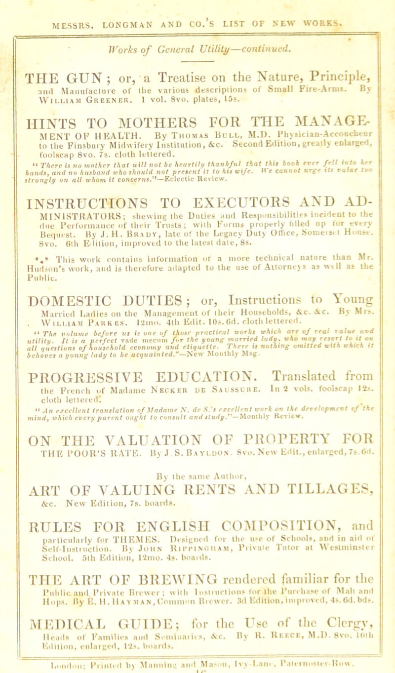 ll'orks of General UtUiLy—continued. THE GUN ; or, a Treatise on the Nature, Principle, rind iVIaiuifacliire of tlie various descripiions of Small Fire-Arms. By William Gueener. 1 vol. 8vo. plates, I5s. HINTS TO MOTHERS FOR THE MANAGE- .MENT OF HEALTH. By Thomas Bull, M.D. Physician-Accoocbeur to the Finsbury Midwifery Institution, &c. Second Edition, greatly enlarged, foolscap 8vo. 7s. cloth k-uered. “ There is no tuniher that u.ill not be heartily thankful that fAi# hook ever fell into her hnndSy and no husband leho should not present it to his vi/e. H e cannot urge tti value too strongly on all whom it concerns.'*—Eclectic Review. INSTRUCTIONS TO EXECUTORS AND AD- MINISTRATORS; shewing the Duties ami Responsibilities incident to the due Performance of ihoir 'IVusls ; whh Forms properly filled op tor evers Hetpusl. Hy J. H. Brauv, late of tlie Legacy Duty Office, Someis<t House. 8vo. 0th Edition, improved to the latest dale, 8s. *4'* 'I'his work contains information of a more technical nature than Mr. Hudson’s work, and is therefore adapted to the use of Aitornejs as wtll as the Public. DOMESTIC DUTIES; or. Instructions to Young Married Ladies on Llic Management of their Households, &;c. «vc. By Mrs. . WiEMAM PAKKiis. P2m<>. 4lli Edit. 1 Os. 6d. rloth lettered. “ The volume before us is one of those practical works which are of real value and utilitv. It is a perfect vade mecum fur the young married ladw. who may ysort to tt on all questions of household economy and etiquette. There is nothing omitted with which it behoves a young lady to be acjMfliNted.’'—New Monthly PROGRESSIVE EDUCATION. Translated from tlie French uf M.idame Necker ue Saussure. In 2 voU. foolscap I2^. cloth leiieredt “ An e.Tcellcnt translation of Madame N. de .V.*# excellent trort on the dereUpment of the mind, which every parent ought to consult and Monthly Review. ON THE VALUATION OF PROPERTY FOR THE rOOR’S RAI'E. By J S.Bayldon. Svo. New Edit., enlarged, 7^.Gd. By the same Auilior, ART OF VALUING RENTS AND TILLAGES, &c. New Edition, 7s. boards. RULES FOR ENGLISH COMPOSITION, and pai ticnbirly fur THEMES. ne.«igiu'd for the lire of Scliool?, and in aid <>l Self-Iiistriiclioii. By John Rii’imnoiiam, Fiivaic Tiiior at WeatminrUr School. 5lli Edition, I2iuo. •!». hoaids. THE ART OF RREWING rendered familiar for the Public and. Private Brewer; with Inslinclions for the Purchase of Mall ami Hop.s. By E, H. IIA Y M AN, Coinni'm Brewer. »3d Edition,improved, 4s. 6d. bds. MEDICAL GUIDE; for the Use of the Clergy, Heads of I'amllies ami Scmiiiaiits, aNc. I^y It. Rf.kck, M.D. 8vc». Huh i'altlion, eiilargeil, P2s. hitards. Lnliilou: Piintcd b) Mannlm- .iiid M.ison, lv> Lam, PaUrnoMei-Uo« .