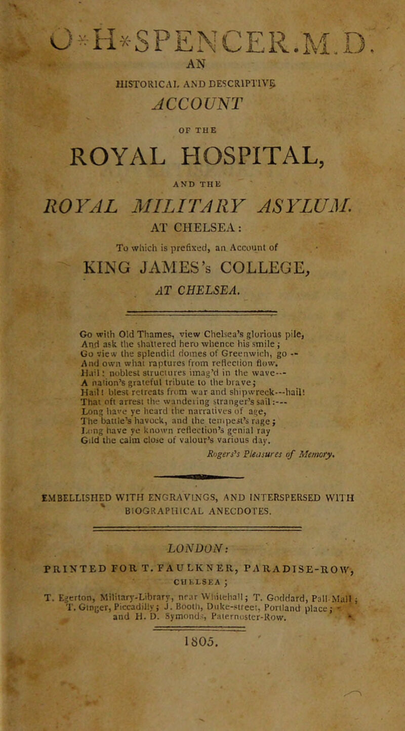 AN HISTORICAI- AND DESCRIPIIVS; ACCOUNT OF THE ROYAL HOSPITAL, AND THE ROYAL MILITARY ASYLUM. AT CHELSEA: To which is prefixed, an Account of KING JAMES’S COLLEGE, AT CHELSEA. >v —^ ■■ Go with Old Thames, view Chelsea’s glorious pile, And ask the shattered hero whence liis smile; Go view the splendid domes of Greenwich, go — And own wliai raptures from reflection flow. Hail: noblest structures imag’d in the wave— A nation’s grateful tribute to the brave; Hail! blest retreats from war and shipwreck—hail! That oft arrest the wandeiing stranger’s sail Long have ye heard the narratives of age, The battle’s havock, and the tempest’s rage; lamg have ye known reflection’s genial ray Gild the calm close of valour’s various day. Rogers’s Pteosures of Memory. EMBELLISHED WITH ENGRAVINGS, AND INTERSPERSED WITH ' BIOGRAPHICAL ANECDOTES. LONDON: PRINTED FOR T. FAULKNER, PARADISE-ROW, CUbl-SEA ; T. Egerton, Military-Library, near Whitehall; T. Goddard, Pall-Mall ; T. Ginger, Piccadilly; J. Booth, Duke-siteei, Portland place; ' and H. D. Symond.-i, Palernostcr-Row. •- 1805.