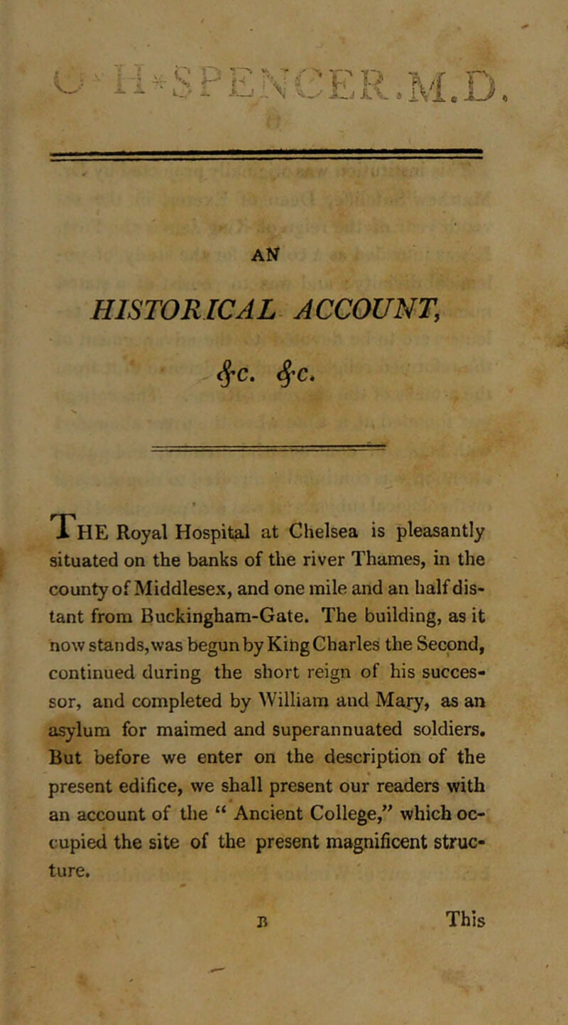 u^li^SPENCER.M.D If AN HISTORICAL ACCOUNT, The Royal Hospital at Chelsea is pleasantly situated on the banks of the river Thames, m the county of Middlesex, and one mile and an half dis- tant from Buckingham-Gate. The building, as it now stands, was begun by King Charles the Second, continued during the short reign of his succes- sor, and completed by William and Mary, as an asylum for maimed and superannuated soldiers. But before we enter on the description of the present edifice, we shall present our readers with an account of tlie “ Ancient College, which oc- cupied the site of the present magnificent struc- ture. n This