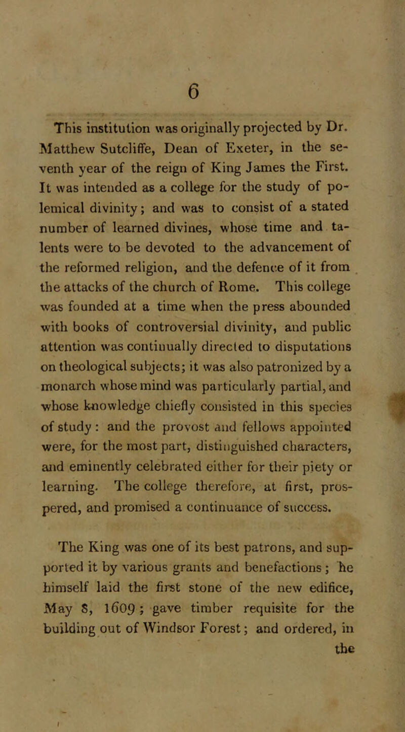 This institution was originally projected by Dr. ^latthew Sutcliffe, Dean of Exeter, in the se- venth year of the reign of King James the First. It was intended as a college for the study of po- lemical divinity; and was to consist of a stated number of learned divines, whose time and ta- lents were to be devoted to the advancement of the reformed religion, and the defence of it from the attacks of the church of Rome. This college was founded at a time when the press abounded with books of controversial divinity, and public attention was continually direcled to disputations on theological subjects; it was also patronized by a monarch whose mind was particularly partial, and whose knowledge chiefly consisted in this species of study : and the provost and fellows appointed were, for the most part, distinguished characters, and eminently celebrated either for their piety or learning. The college therefore, at first, pros- pered, and promised a continuance of success. The King was one of its best patrons, and sup- ported it by various grants and benefactions ; lie himself laid the first stone of the new edifice, May S, 1609; gave timber requisite for the building out of Windsor Forest; and ordered, in the