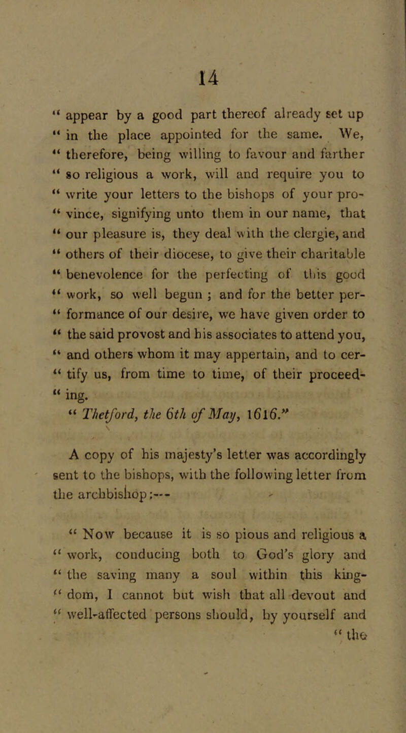 “ appear by a good part thereof already set up “ in the place appointed for the same. We, “ therefore, being willing to favour and farther “ so religious a work, will and require you to “ write your letters to the bishops of your pro- “ vince, signifying unto them in our name, that “ our pleasure is, they deal with the clergie, and “ others of their diocese, to give their charitable “ benevolence for the perfecting of Ibis good “ work, so well begun ; and for the better per- “ formance of our desire, we have given order to “ the said provost and his associates to attend you, “ and others whom it may appertain, and to cer- “ tify us, from time to time, of their proceed- “ ing. “ Thetford, the 6th of May, \ A copy of his majesty’s letter was accordingly sent to the bishops, with the following letter from the archbishop “ Now because it is so pious and religious a “ work, conducing both to God’s glory and “ the saving many a soul within this king- “ dom, 1 cannot but wish that all devout and “ welUaflected persons should, by yourself and “ tho