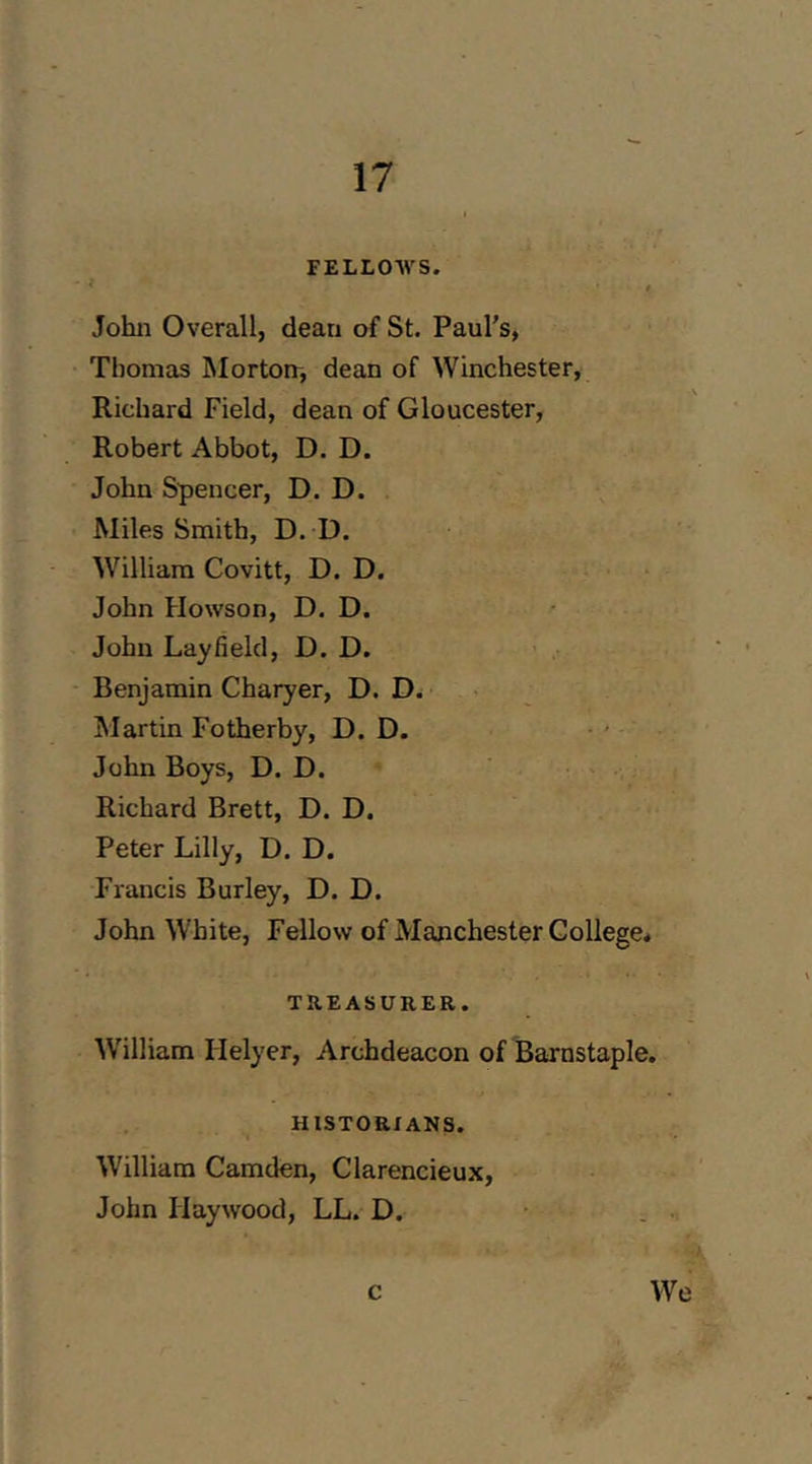 FELLOAVS. « John Overall, dean of St. Paul's, Thomas hlortorr, dean of Winchester, ^ Richard Field, dean of Gloucester, i Robert Abbot, D. D. John Spencer, D. D. Miles Smith, D. D. William Covitt, D. D. John Howson, D. D. John Lay field, D. D. Benjamin Charyer, D. Martin Fotherby, D. D. John Boys, D. D. Richard Brett, D. D. Peter Lilly, D. D. Francis Burley, D. D. John White, Fellow of Manchester College* TREASURER. William Helyer, Archdeacon of Barnstaple, HISTORIANS. William Camden, Clarencieux, John Haywood, LL. D. c We