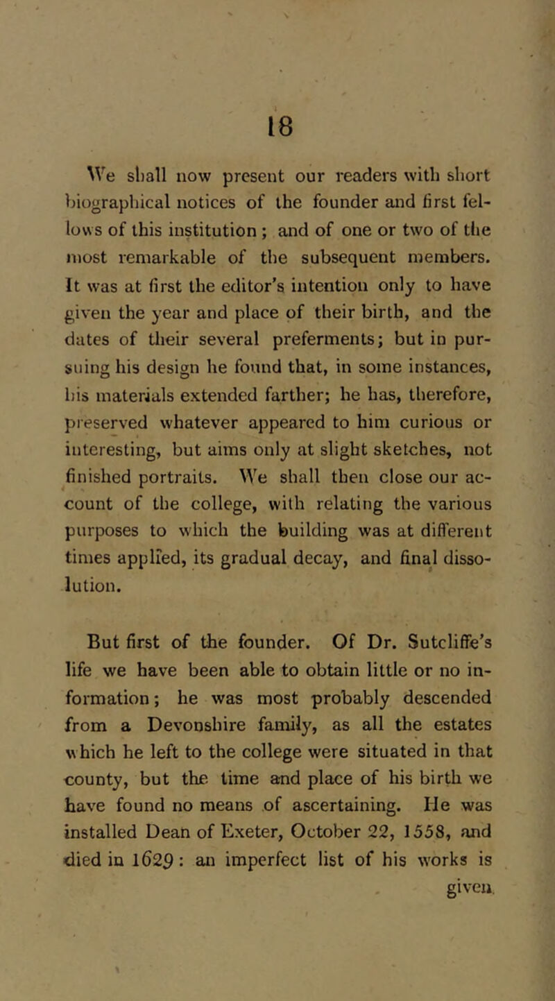 We sliall now present our readers with short biographical notices of the founder and first fel- lows of this institution ; and of one or two of the most remarkable of the subsequent members. It was at first the editor’s intention only to have given the year and place of their birth, and the dates of their several preferments; but in pur- suing his design he found that, in some instances, bis materials extended farther; he has, therefore, preserved whatever appeared to him curious or interesting, but aims only at slight sketches, not finished portraits. We shall then close our ac- count of the college, with relating the various purposes to which the building was at ditferent times applied, its gradual decay, and final disso- lution. But first of the founder. Of Dr. Sutcliffe’s life we have been able to obtain little or no in- formation ; he was most probably descended ' from a Devonshire family, as all the estates which he left to the college were situated in that county, but the time and place of his birth we have found no means of ascertaining. He was installed Dean of Exeter, October 22, 1558, and died in 1629 an imperfect list of his works is given.