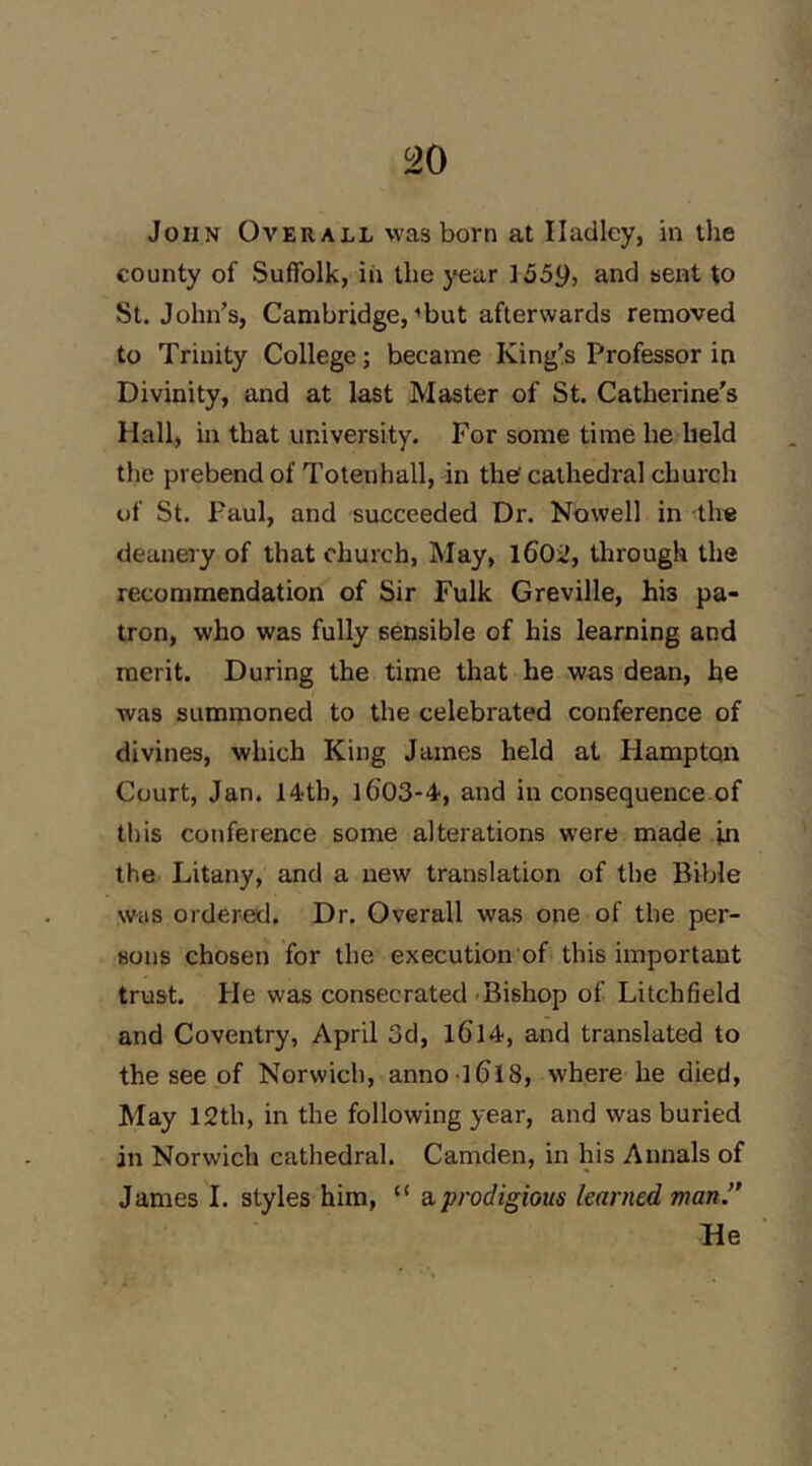 ^0 John Overall was born at Hadley, in the county of Suffolk, in the year 1559, and sent to St. John’s, Cambridge, ’but afterwards removed to Trinity College; became King’s Professor in Divinity, and at last Master of St. Catherine's Hall, in that university. For some time he held the prebend of Totenhall, in the cathedral church of St. Paul, and succeeded Dr. Nowell in the deanery of that church, May, 1602, tlirough the recommendation of Sir Fulk Greville, his pa- tron, who was fully sensible of his learning and merit. During the time that he was dean, he was summoned to the celebrated conference of divines, which King James held at Hampton Court, Jan. 14th, l603-4, and in consequence of this conference some alterations were made in the Litany, and a new translation of the Bible was ordered. Dr. Overall was one of the per- sons chosen for the execution of this important trust. He was consecrated -Bishop of Litchfield and Coventry, April 3d, l6l4, and translated to the see of Norwich, anno 1618, where he died, May 12th, in the following year, and was buried in Norwich cathedral. Camden, in his Annals of James 1. styles him, “ a, prodigious learned man.’* He