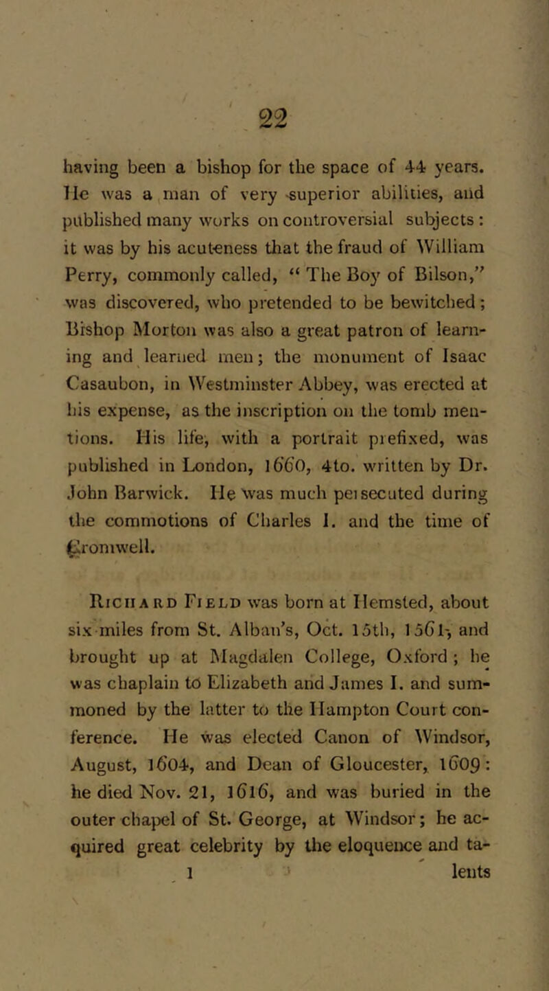 having been a bishop for the space of 44; years. Tie was a,man of very -superior abilities, and published many works on controversial subjects : it was by his acuteness that the fraud of William Perry, commonly called, “ The Boy of Bilson, was discovered, who pretended to be bewitched; Bishop Morton was also a great patron of learn- ing and learned men; the monument of Isaac Casaubon, in Westminster Abbey, was erected at his expense, as the inscription on the tomb men- tions. His life, with a portrait prefixed, was published in London, l6’6’0, 4to. written by Dr. John Barwick. He ^vas much peisecuted during the commotions of Charles 1. and the time of (iromwell. Richard Field was born at Hemsted, about six miles from St. Alban’s, Oct. 15th, ISGl-, and brought up at Magdalen College, Oxford ; he was chaplain to Elizabeth aiid James I. and sum- moned by the latter to the Hampton Court con- ference. He was elected Canon of Windsor, August, l6'04, and Dean of Gloucester, lC09: he died Nov. 21, iGlG, and was buried in the outer chapel of St. George, at Windsor; he ac- quired great celebrity by tire eloquence and ta- 1 ■-* leuts