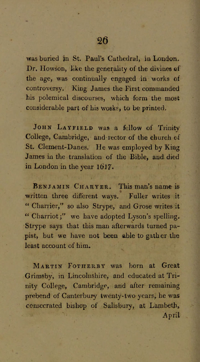 was buried in St. Paul’s Cathedral, in London. Dr. Howson, like the generality of the divines of the age, was continually engaged in works of controversy. King James the First commanded his polemical discourses, which form the most considerable part of his wosks, to be printed. John Layfield was a fcllow of Trinity College, Cambridge, and rector of the church of St. Clement-Danes. He was employed by King James in the translation of the Bible, audi died in London in the year IdlJ. Benjamin CnARYEit. This man’s name is written three different ways. Fuller writes it “ Charrier,” so also Strype, and Grose writes it “ Charriot;” we have adopted Lyson’s spelling. Strype says that this man afterwards turned pa- pist, but we have not been able to gather the least account of him. Martin Fotherby was born at Great Grimsby, in Lincolnshire, and educated at Tri- nity College, Cambridge, and after remaining prebend of Canterbury twenty-two years, he was consecrated bishop of Salisbury, at Lambeth, April .