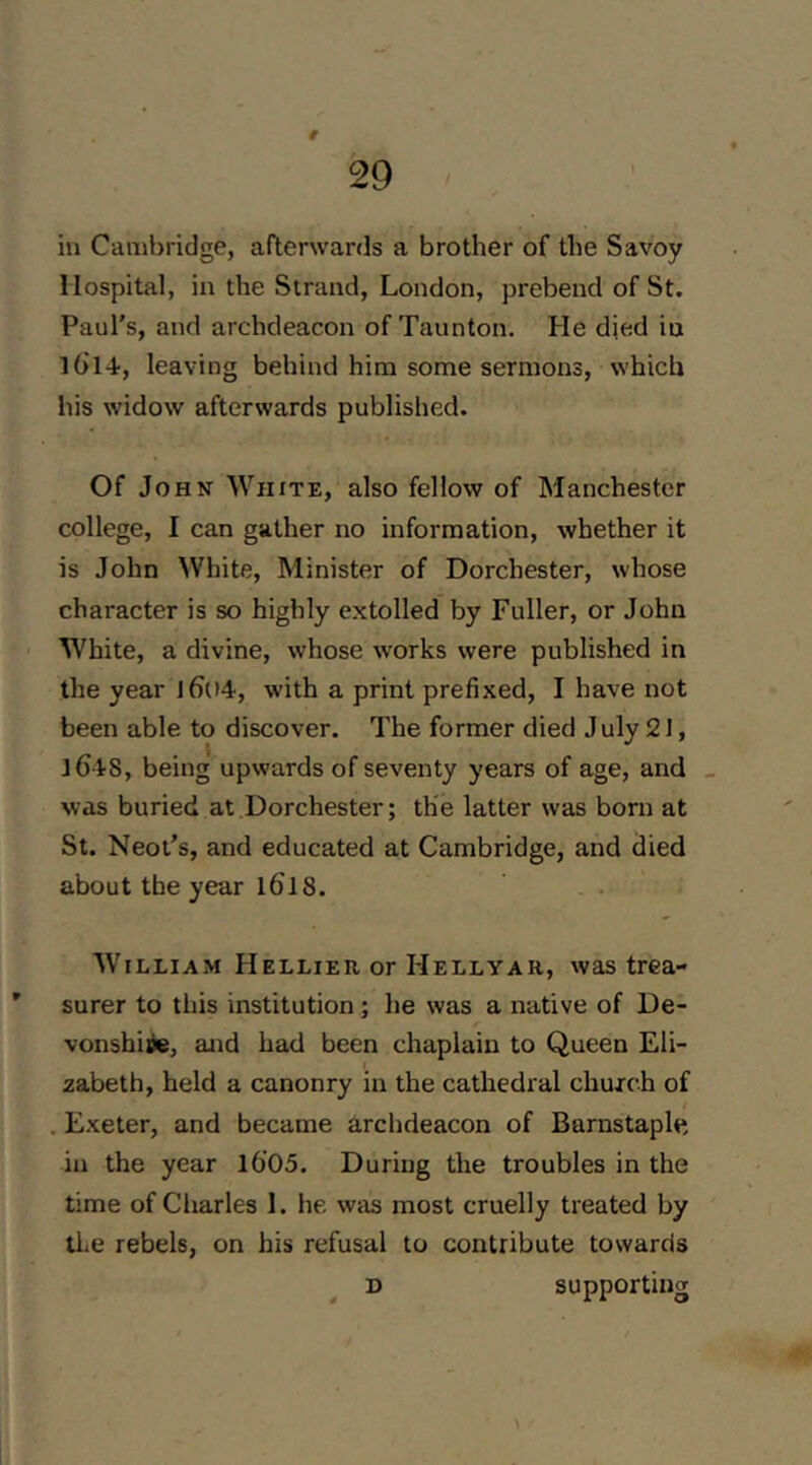 # ill Cambridge, afterwards a brother of the Savoy Hospital, in the Strand, London, prebend of St. Paul's, and archdeacon of Taunton. He died in lOT-i, leaving behind him some sermons, which his widow afterwards published. Of John White, also fellow of Manchester college, I can gather no information, whether it is John White, Minister of Dorchester, whose character is so highly extolled by Fuller, or John White, a divine, whose works were published in the year l6()4, with a print prefixed, I have not been able to discover. The former died J uly 21, iC tS, being upwards of seventy years of age, and _ was buried at Dorchester; the latter was born at St. Neot’s, and educated at Cambridge, and died about the year l6l 8. William Hellier or Hellyar, was trea- ’ surer to this institution; he was a native of De- vonshire, and had been chaplain to Queen Eli- zabeth, held a canonry in the cathedral church of . Exeter, and became archdeacon of Barnstaple, in the year l6'05. During the troubles in the time of Charles I. he was most cruelly treated by the rebels, on his refusal to contribute towards D supporting