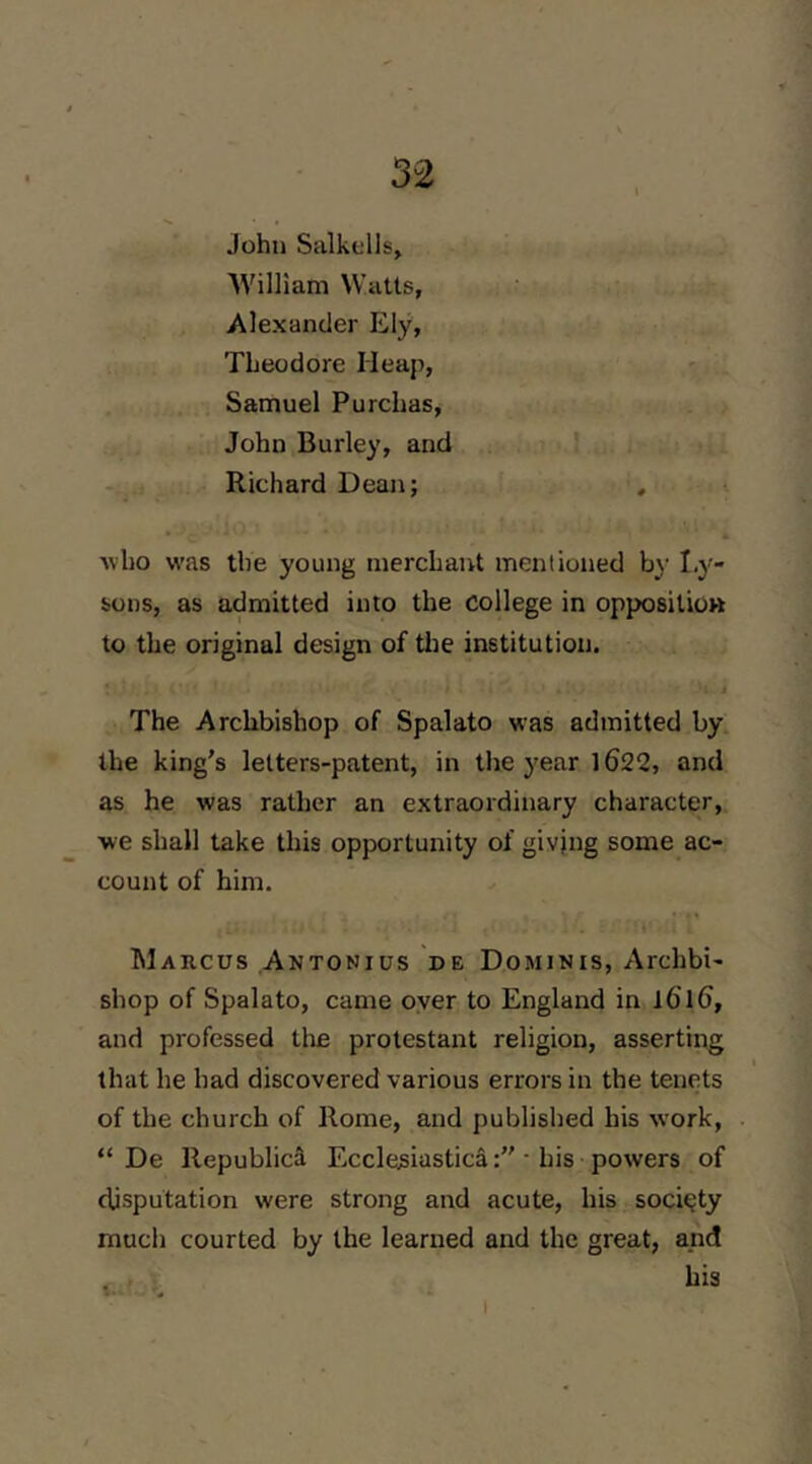 John Salkells, ' William Watts, Alexander Ely, Theodore Heap, Samuel Purchas, John Burley, and Richard Dean; 4 -who was the young mercLant mentioned b)' Ly- sons, as admitted into the college in opposilioK to the original design of tlie institution. The Archbishop of Spalato was admitted by. the king’s letters-patent, in the year 1622, and as he was rather an extraordinary character, we shall take this opportunity of giving some ac- count of him. Marcus Antonius de Dominis, Archbi- shop of Spalato, came oyer to England in l6l6, and professed tlie protestant religion, asserting that he had discovered various errors in the tenets of the church of Rome, and published his work, “ De Republic^ Ecclesiastica• his powers of disputation were strong and acute, his society much courted by the learned and the great, and