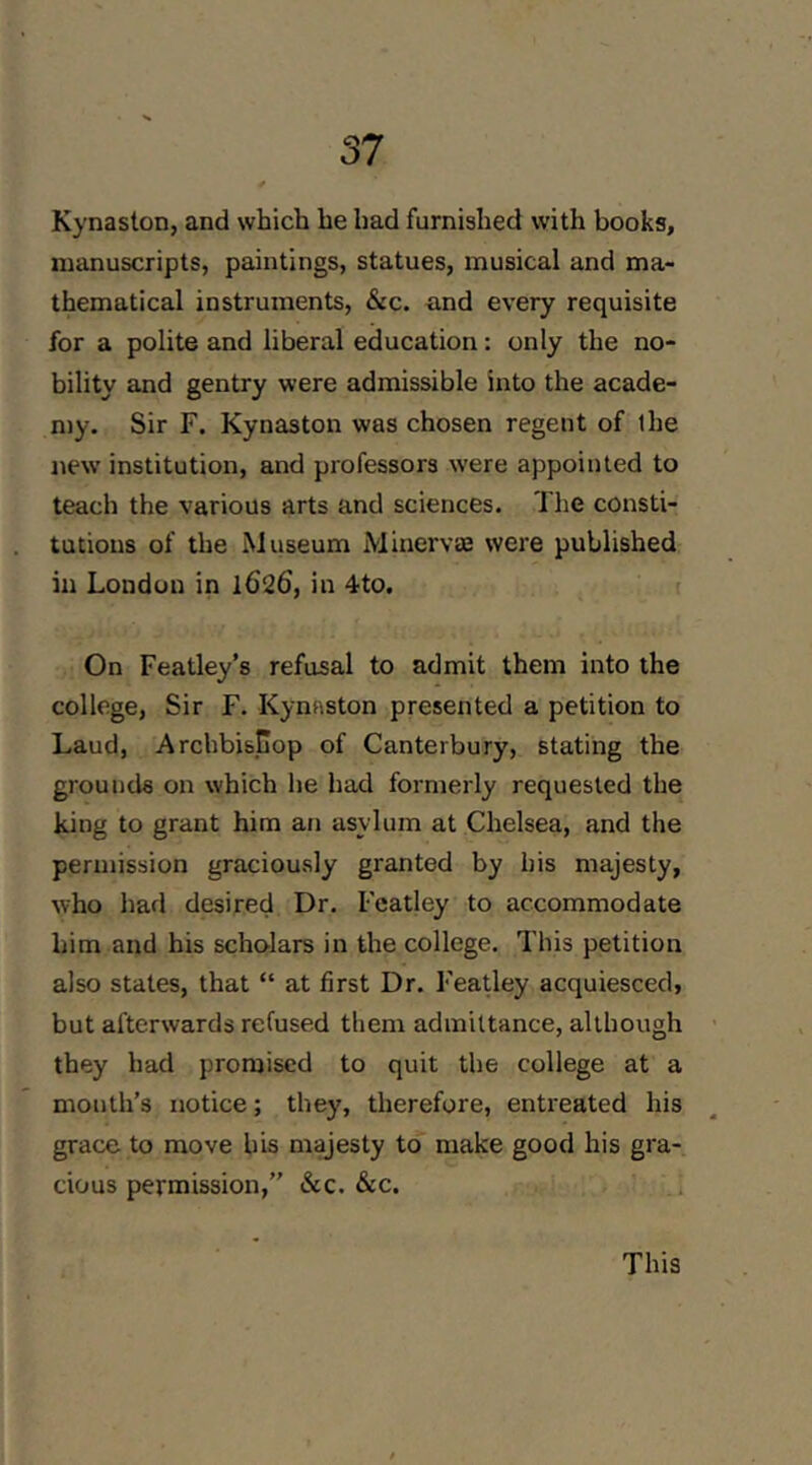 Kynaston, and which he had furnished with books, manuscripts, paintings, statues, musical and ma- thematical instruments. Sic. and every requisite for a polite and liberal education: only the no- bility and gentry were admissible into the acade- n)y. Sir F. Kynaston was chosen regent of the new institution, and professors were appointed to teach the various arts and sciences. The consti- tutions of the Museum Minervas were published in London in 1626, in 4to. On Featley’s refusal to admit them into the college, Sir F. Kynaston presented a petition to Laud, Archbisjuop of Canterbury, stating the grounds on which he had formerly requested the king to grant him an asylum at Chelsea, and the permission graciously granted by his majesty, who had desired Dr. Featley to accommodate him and his scholars in the college. This petition also states, that “ at first Dr. Featley acquiesced, but afterwards refused them admittance, although they had promised to quit the college at a month’s notice; they, therefore, entreated his grace to move his majesty to make good his gra- cious permission,” &c. &c. This