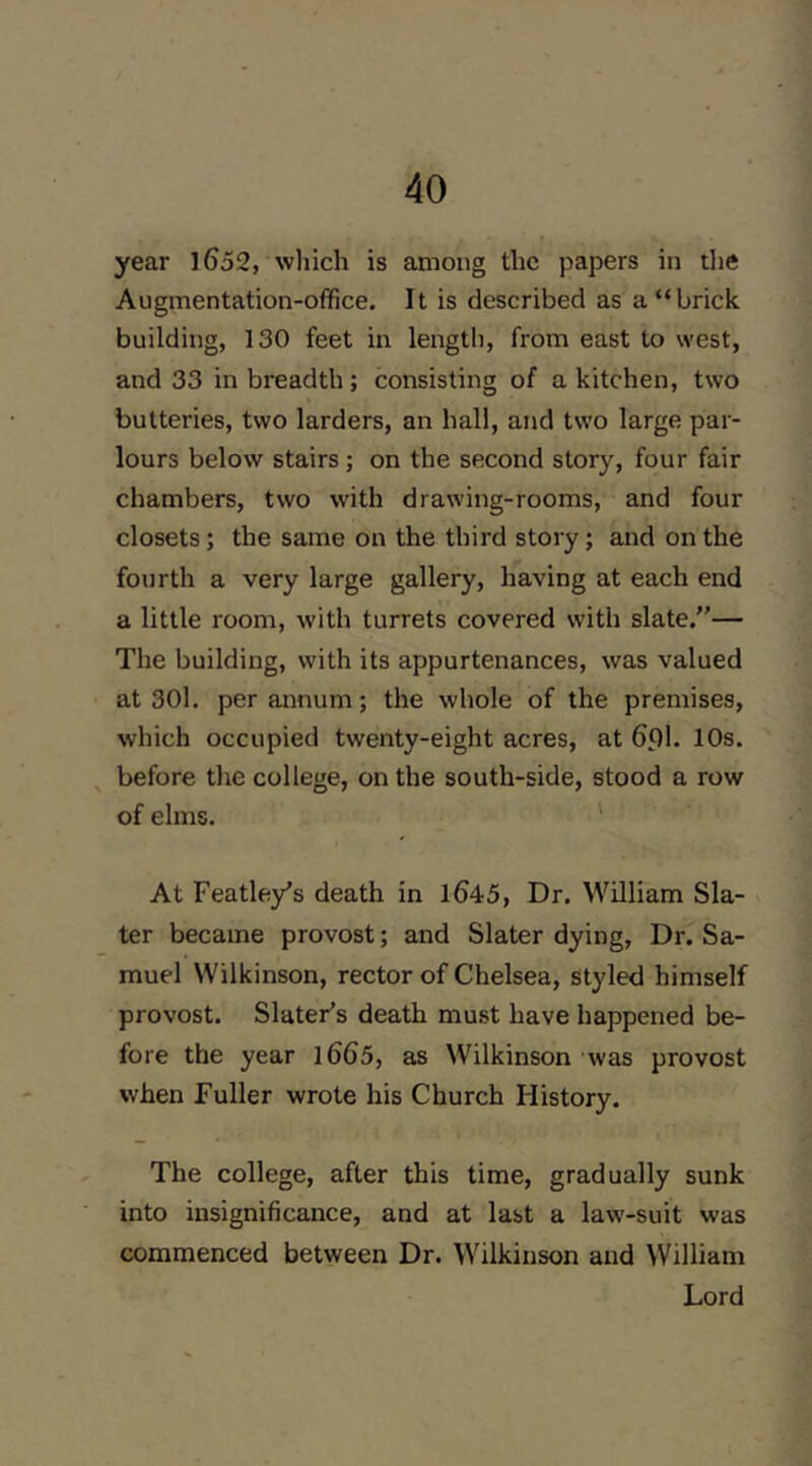 year l652, which is among the papers in the Augmentation-office. It is described as a “brick building, 130 feet in length, from east to west, and 33 in breadth; consisting of a kitchen, two butteries, two larders, an hall, and two large par- lours below stairs; on the second story, four fair chambers, two with drawing-rooms, and four closets; the same on the third story; and on the fourth a very large gallery, having at each end a little room, with turrets covered with slate.”— The building, with its appurtenances, was valued at 30l, per annum; the whole of the premises, which occupied twenty-eight acres, at 6pl. 10s. before the college, on the south-side, stood a row of elms. ' At Featle/s death in 1645, Dr. William Sla- v ter became provost; and Slater dying. Dr. Sa- muel Wilkinson, rector of Chelsea, styled himself provost. Slater’s death mu.st have happened be- fore the year l665, as Wilkinson was provost when Fuller wrote his Church History. The college, after this time, gradually sunk into insignificance, and at last a law-suit was commenced between Dr. Wilkinson and William Lord