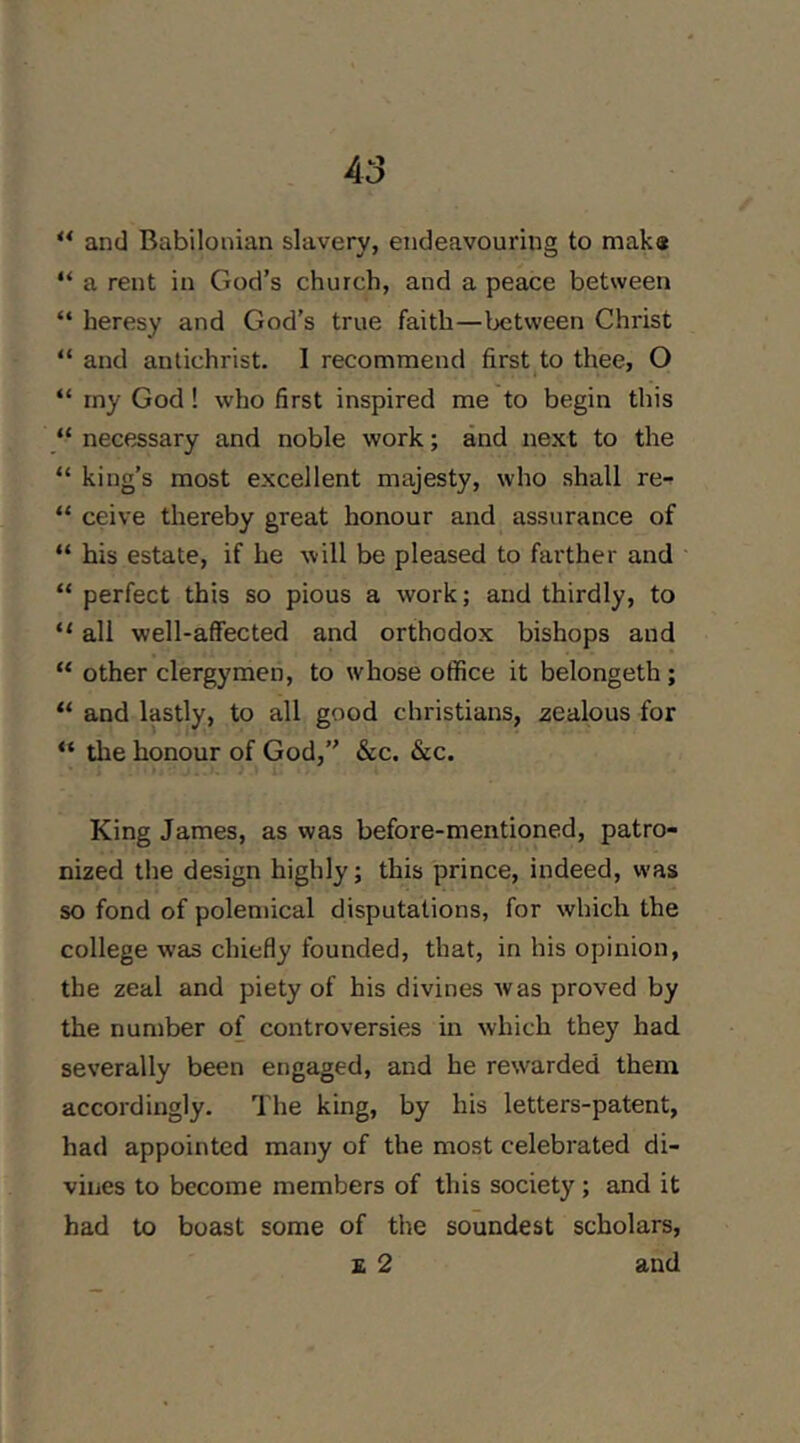 A3 “ and Babilonian slavery, endeavouring to mak« “ a rent in God’s church, and a peace between “ heresy and God’s true faith—between Christ “ and antichrist. I recommend first to thee, O “ my God! who first inspired me to begin this “ necessary and noble work; and next to the “ king’s most excellent majesty, who shall re-^ “ ceive thereby great honour and assurance of “ his estate, if he will be pleased to farther and “ perfect this so pious a work; and thirdly, to “ all well-affected and orthodox bishops and “ other clergymen, to whose office it belongeth; “ and lastly, to all good Christians, zealous for “ the honour of God,” &c. &c. King James, as was before-mentioned, patro- nized the design highly; this prince, indeed, was so fond of polemical disputations, for which the college was chiefly founded, that, in his opinion, the zeal and piety of his divines was proved by the number of controversies in which they had severally been engaged, and he rewarded them accordingly. The king, by his letters-patent, had appointed many of the most celebrated di- vines to become members of this society ; and it had to boast some of the soundest scholars,