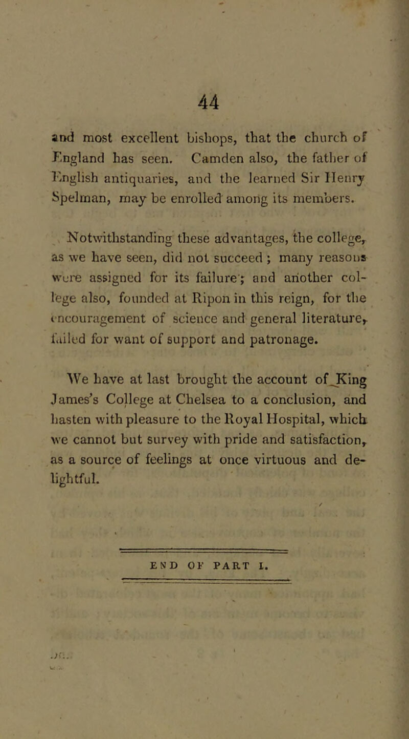 and most excellent bishops, that the church of England has seen, Camden also, the father of English antiquaries, and the learned Sir Henry Spelrnan, may be enrolled among its members. Notwithstanding these advantages, the college^ as we have seen, did not succeed ; many reasons wore assigned for its failure s and another col- lege also, founded at Ripon in this reign, for the encouragement of science and general literature^ failed for want of support and patronage. We have at last brought the account of^King James’s College at Chelsea to a conclusion, and hasten with pleasure to the Royal Hospital, which we cannot but survey with pride and satisfaction, as a source of feelings at once virtuous and de- lightful. END OF PART I. Of;..