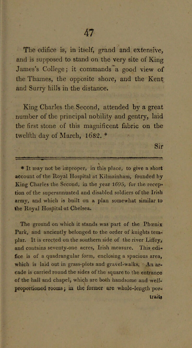 The edifice is, in itself, grand and extensive, and is supposed to stand on the very site of King James’s College j it commands a good view of the Thames, the opposite shore, and the Kent and Surry hills in the distance. King Charles the Second, attended by a great number of tlae principal nobility and gentry, laid the first stone of this magnificent fabric on the twelfth day of March, l682. * Sir * It may not be improper, in this place, to give a short account of the Royal Hospital at Kilmainham, founded by King Charles the Second, in the year 1695, for the recep- tion of the superannuated and disabled soldiers of the Irish array, and which is built on a plan somewhat similar to the Royal Hospital ■at Chelsea. The ground on which it stands was part of the Phoenix Park, and anciently belonged to the order of knights tem- plar. It is erected on the southern side of the river LifFey, and contains seventy-one acres, Irish measure. This edi- fice is of a quadrangular form, enclosing a spacious area, which is laid out in grass-plots and gravel-walks. An ar- cade is carried round the sides of the square to the entrance of the hall and chapel, which are both handsome and well- proportioned rooms; in the former are whole-length por- traits