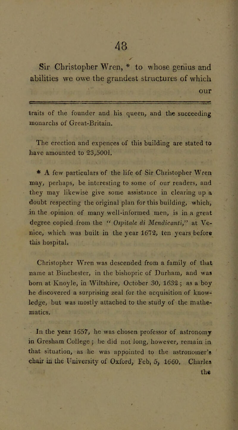 Sir Christopher Wren, * to whose geriius and abilities we owe the grandest structures of which our traits of the founder and his queen, and the succeeding inonarcbs of Great-Britain. The erection and expences of this building are stated to have amounted to 23,5001. ♦ A few particulars of the life of Sir Christopher Wren may, perhaps, be interesting to some of oiir readers, and they may likewise give some assistance in clearing up a doubt respecting the original plan for this building, which, in the opinion of many well-informed men, is in a great degree copied from the “ Ospitale di Mendicanti,’’ at Ve- nice, which was built in the year 1672, ten years befor# this hospital, Christopher Wren was descended from a family of that name at Binchester, in the bishopric of Durham, and was born at Knoyle, in Wiltshire, October 30, 1632; as a boy he discovered a surprising zeal for the acquisition of know- ledge, but was mostly attached to the study of the mathe- matics. In the year 1657, he was chosen professor of astronomy in Gresham College ; he did not long, however, remain in that situation, as he was appointed to the astronomer’s chair in the University of Oxford, Feb, 5, 1660. Charles the