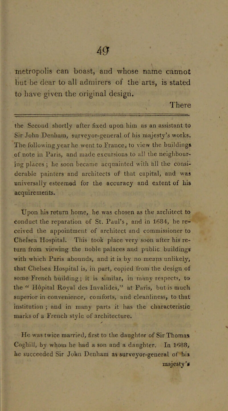 metropolis can boast, and whose name catmot but be clear to all admirers of the arts, is stated to have given the original design. There the Second shortly after fixed upon him as an assistant to Sir John Denham, surveyor-general of his majesty’s works. The following year he went to France, to view the buildings of note in Paris, and made excursions to all the neighbour- ing places ; he soon became acquainted with all the consi- derable painters and architects of that capital, and was universally esteemed for the accuracy and extent of his acquirements. Upon his return home, he was chosen as the architect to conduct the reparation of St. Paul’s, and in 1684, he re- ceived the appointment of architect and commissioner to Chelsea Hospital. This took place very soon after his re- turn from viewing the noble palaces and public buildings with which Paris abounds, and it is by no means unlikely, that Chelsea Hospital is, in part, copied from the design of some French building; it is similar, in many respects, to the  Hdpital Royal des Invalides,” at Paris, but is much superior in convenience, comforts, and cleanliness, to that institution ; and in many parts it has the characteristic marks of a French style of architecture. He was twice married, first to the daughtor of Sir Thomas Coghill, by whom he had a son and a daughter. In 1688, he succeeded Sir John Denham as surveyor-general of hii majesty's