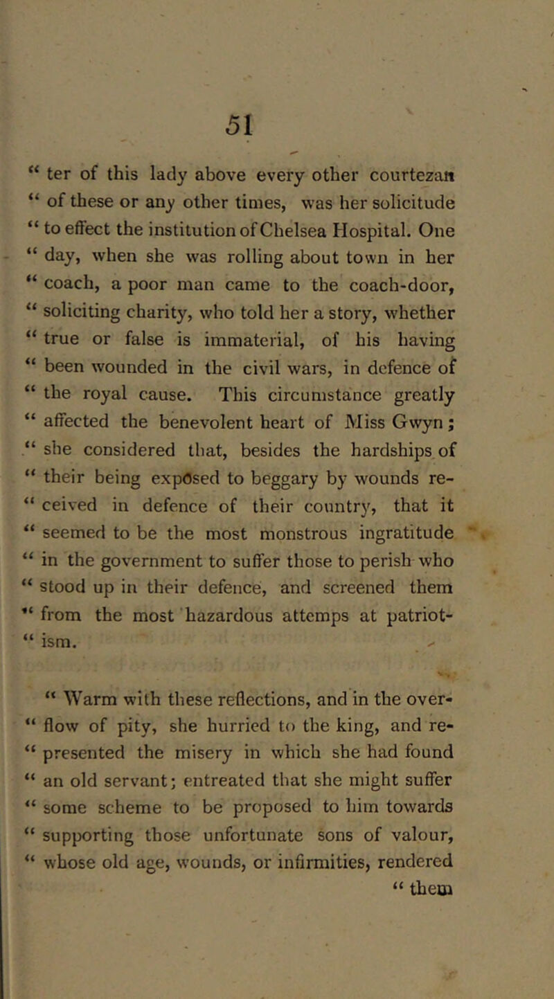 “ ter of this lady above every other courtezan “ of these or any other times, was her solicitude “ to effect the institution of Chelsea Hospital. One “ day, when she was rolling about town in her “ coach, a poor man came to the coach-door, “ soliciting charity, who told her a story, whether “ true or false is immaterial, of his having “ been wounded in the civil wars, in defence of “ the royal cause. This circumstance greatly “ affected the benevolent heart of Miss Gwyn; “ she considered that, besides the hardships of “ their being exposed to beggary by wounds re- “ ceived in defence of their country, that it “ seemed to be the most monstrous ingratitude -, “ in the government to suffer those to perish who “ stood up in their defence, and screened them from the most hazardous attemps at patriot- “ ism. “ Warm with these reflections, and in the over- “ flow of pity, she hurried to the king, and re- “ presented the misery in which she had found “ an old servant; entreated that she might suffer “ some scheme to be proposed to him towards “ supporting those unfortunate sons of valour, whose old age, wounds, or infirmities, rendered “ them