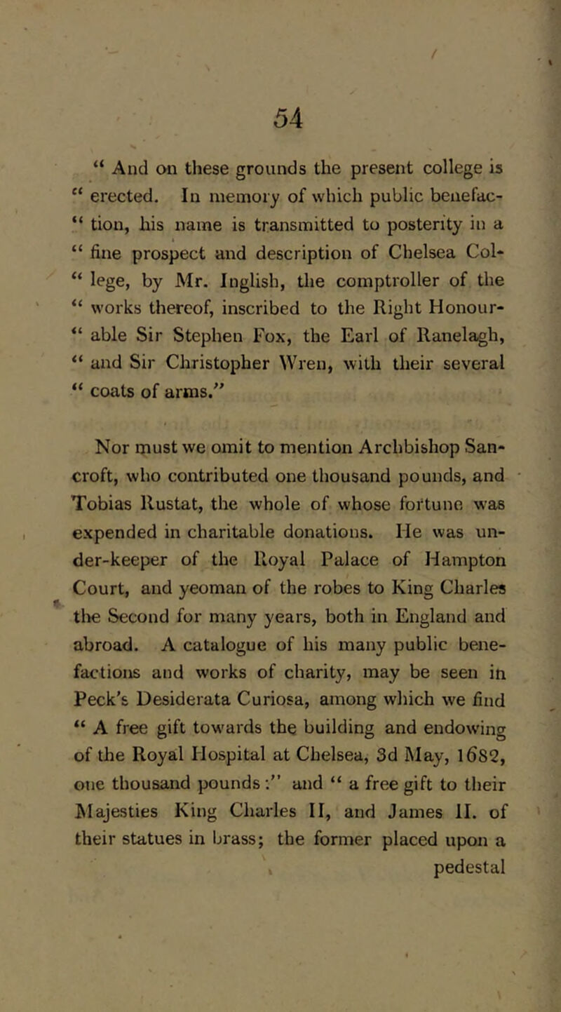 t 54 “ And on these grounds the present college is “ erected. In memory of which public beuefac- “ tion, his name is transmitted to posterity in a “ fine prospect and description of Chelsea Col* “ lege, by Mr. Inglish, tlie comptroller of the “ works thereof, inscribed to the Right Honour* “ able Sir Stephen Fox, the Earl of Ranelagh, “ and Sir Christopher Wren, with their several “ coats of arms/’ Nor must we omit to mention Archbishop San* croft, who contributed one thousand pounds, and Tobias llustat, the whole of whose fortune was expended in charitable donations. He was un- der-keeper of the Royal Palace of Hampton Court, and yeoman of the robes to King Charles tire Second for many years, both in England and abroad. A catalogue of his many public bene- factions and works of charity, may be seen in Peck’s Desiderata Curiosa, among which we find “ A free gift towards the building and endowing of the Royal Hospital at Chelsea, 3d May, l6S2, one thousand pounds and “ a free gift to their hlajesties King Charles II, and James II. of their statues in brass; the former placed upon a , pedestal