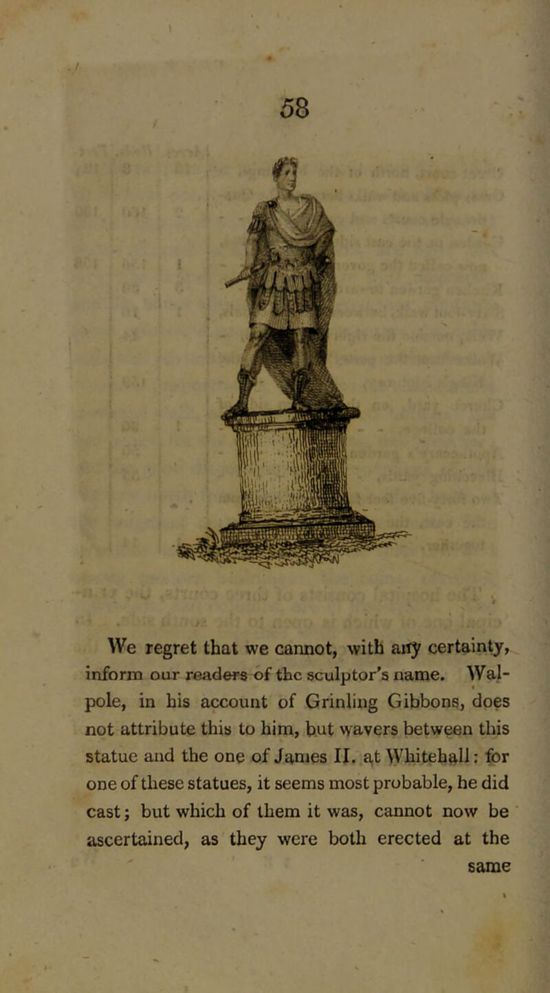 \ . / 58 / We regret that we cannot, with any certainty, inform our readers of the sculptor's name. Wal- pole, in his account of Grinling Gibbons, does not attribute this to him, but wavers between this statue and the one of James II. at Whitehall: for one of these statues, it seems most probable, he did cast; but which of them it was, cannot now be ascertained, as they were both erected at the same