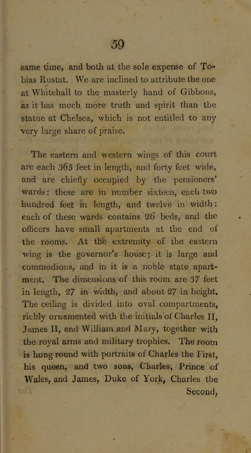 same time, and botli at the sole expense of 'J!o~ bias Rustat. We are inclined to attribute the one at Whitehall to the masterly hand of Gibbons, as it has much more truth and spirit than the statue at Chelsea, which is not entitled to any very large share of praise. The eastern and western wings of this court are each 365 feet in length, and forty feet wide, and are chiefly occupied by the pensioners’ wards: these are in number sixteen, each two hundred feet in length, and twelve in width: each of these wards contains 26 beds, and the officers have small apartments at the end of the rooms. At the extremity of the eastern wing is the governor’s house; it is large and commodious, and in it is a noble state apart- ment. The dimensions of this room are 37 feet in length, 27 in width, and about 27 in height. The ceiling is divided into oval compartments, richly ornamented with the initials of Charles II, James II, and William and Mary, together with the royal arms and military trophies. The room is hung round with portraits of Charles the First, his queen, and two sons, Charles, Prince of Wales, and James, Duke of York, Charles the Second,