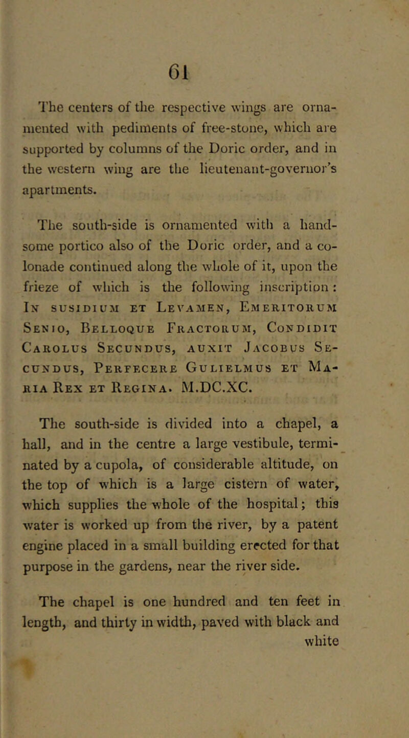 The centers of the respective wings are orna- mented with pediments of free-stone, which are supported by columns of the Doric order, and in the western wing are the lieutenant-governor’s apartments. The south-side is ornamented with a hand- some portico also of the Doric order, and a co- lonade continued along the whole of it, upon the frieze of which is the following inscription: In susiDiusi ET Levamen, Emeritorum Senio, Belloque Fractorum, Condidit Carolus Secundus, auxit Jacobus Se- cuNDUS, Perfecere Gulielmus et Ma- ria Rex et Regina. M.DC.XC. The south-side is divided into a chapel, a hall, and in the centre a large vestibule, termi- nated by a cupola, of considerable altitude, on the top of which is a large cistern of water, which supplies the whole of the hospital; this water is worked up from the river, by a patent engine placed in a small building erected for that purpose in the gardens, near the river side. The chapel is one hundred and ten feet in length, and thirty in width, paved with black and white