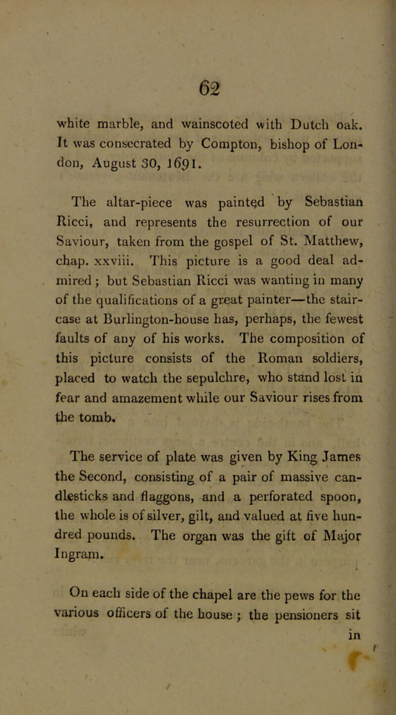 1 62 white marble, and wainscoted with Dutch oak. It was consecrated by Compton, bishop of Lon- don, August 30, J691. The altar-piece was painted by Sebastian Ricci, and represents the resurrection of our Saviour, taken from the gospel of St. Matthew, chap, xxviii. This picture is a good deal ad- mired ; but Sebastian Ricci was wanting in many of the qualifications of a great painter—the stair- case at Burlington-house has, perhaps, the fewest faults of any of his works. The composition of this picture consists of the Roman soldiers, placed to watch the sepulchre, who stand lost in fear and amazement while our Saviour rises from the tomb. The service of plate was given by King James the Second, consisting of a pair of massive can- dlesticks and flaggons, and a perforated spoon, the whole is of silver, gilt, and valued at five hun- dred pounds. The organ was the gift of Major Ingram. On each side of the chapel are the pews for the various ofilcers of the house ; the pensioners sit in