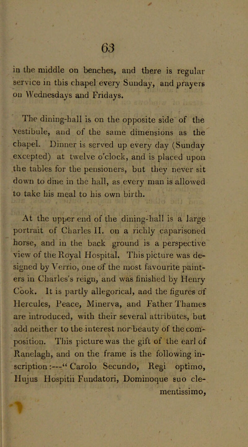 in the middle on benches, and there is regular service in this chapel every Sunday, and prayers on ^^'ednesdays and Fridays. The dining-hall is on the opposite side' of the vestibule, and of the same dimensions as the chapel. Dinner is served up every day (Sunday e.xcepted) at twelve o’clock, and is placed upon the tables for the pensioners, but they never sit down to dine in the hall, as every man is allowed to take his meal to his own birth. At the upper end of the dining-hall is a large portrait of Charles II. on a richly caparisoned horse, and in the back ground is a perspective view of the Royal Hospital. Tliis picture was de- signed by Verrio, one of the most favourite paint- ers in Charles’s reign, and was finished by Henry Cook. It is partly allegorical, and the figures of Hercules, Peace, Minerva, and Father Thames are introduced, with their several attributes, but add neither to the interest norbeauty of the com- position. Tljis picture was the gift of the earl of Ranelagh, and on the frame is the following in- scription “ Carolo Secundo, Regi optimo, Hujus Hospitii Fundatori, Dominoque suo cle- mentissimo, 1