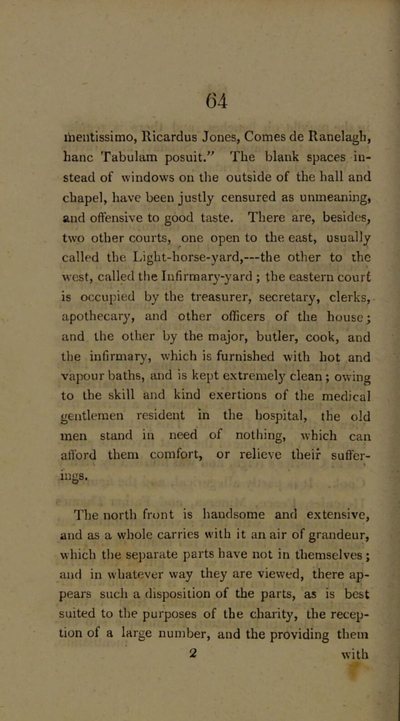 liientissimo, Ricardus Jones, Comes de Ranelagli, hanc Tabulam posuit.” The blank spaces in- stead of windows on the outside of the hall and chapel, have been justly censured as unmeaning, and offensive to good taste. There are, besides, two other courts, one open to the east, usually called the Light-horse-yard,—the other to the west, called tlie Infirmary-yard ; the eastern court is occupied by the treasurer, secretary, clerks, apothecary, and other officers of the house; and the other by the major, butler, cook, and the infirmary, which is furnished with hot and vapour baths, and is kept extremely clean ; owing to the skill and kind exertions of the medical gentlemen resident in the hospital, the old men stand in need of notliing, which can alTord them comfort, or relieve their suffer- ings. The north front is handsome and extensive, and as a whole carries with it an air of grandeur, which tlie separate parts have not in themselves; and in whatever way they are viewed, there ap- pears such a disposition of the parts, as is best suited to the purposes of the charity, the recep- tion of a large number, and the providing them 2 with