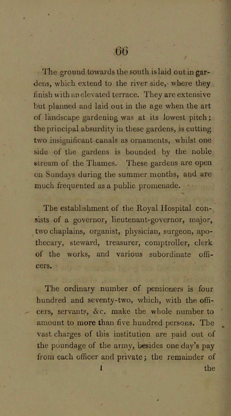 The ground towards the south is laid out in gar- dens, which extend to the river side, where they finish with an elevated terrace. They are extensive but planned and laid out in the age when the art of landscape gardening was at its lowest pitch; the principal absurdity in these gardens, is cutting tw'O insignificant canals as ornaments, whilst one side of the gardens is bounded by the noble stream of the Thames. I’liese gardens are open on Sundays during the summer months, and are much frequented as a public promenade. ' The establishment of the Royal Hospital con- sists of a governor, lieutenant-governor, major, I two chaplains, organist, physician, surgeon, apo- thecary, steward, treasurer, comptroller, clerk of the works, and various subordinate offi- cers. The ordinary number of pensioners is four hundred and seventy-tw'o, which, with the ofii- ^ cers, servants. Sec. make the whole number to amount to more than five hundred persons. The vast charges of this institution are paid out of the poundage of the army, besides one day’s pay from each officer and private; the remainder of 1 the